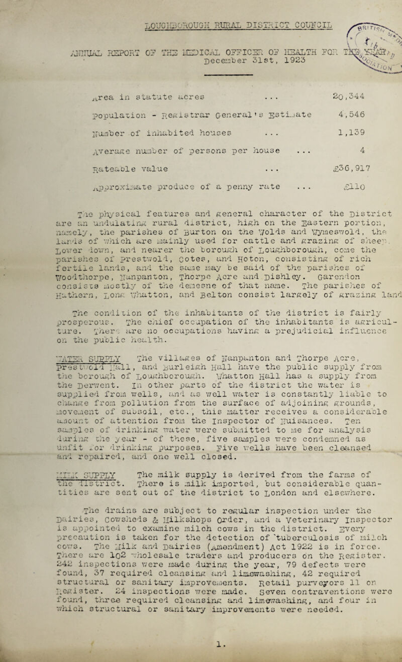 .area in statute acres ... 2q,344 population - Registrar General« s Estimate 4,546 Humber of inhabited houses ... 1,139 Average number of persons per house ... 4 Rateable value ... £36,917 japproximate produce of a penny rate ... £llQ pie physical features and general character of the District are an undulating rural district, high on the Eastern portion, namely, the parishes of Burton on the /olds and \7ymeswold, the lands of which are mainly used for cattle and grazing of sheep.. Lower down, and nearer the borough of Loughborough, come the parishes of prestwold, cotes, and noton, consisting of rich fertile lands, and the same may be said of the parishes of Y/ood thorp e , Runpanton , Thorpe Acre and pishley. Gar end on consists mostly of the demesne of that name. The parishes of Ha them, Long whatton, and Belton consist largely of grazing land The condition of the inhabitants of the district is fairly prosperous. The chief occupation of the inhabitants is agricul¬ ture. There are no occupations having a prejudicial influence on the public health. r A r . hi, T »JL ■jra SUPPLY The villages of Jjanpanton and Thorpe Acre, prest' oil gal 1, and Burleigh Hull have the public supply from the borough of Loughborough. \/hatton null has a supply from the Dement. in other parts of the district the water is supplied from wells, and as well water is constantly liable to change from pollution from the surface of adjoining grounds, movement of subsoil, etc., this matter receives a considerable amount of attention from the inspector of nuisances. Ten samples of drinking water were submitted to me for analysis during the year - of these, five samples were condemned as unfit hr drinking purposes. pive wells have been cleansed and repaired, and one well closed. I.IILk SUPPLY The milk supply is derived from the farms of the Tistrict. There is milk imported, but considerable quan¬ tities are sent out of the district to London and elsewhere. The drains are subject to regular inspection under the Dairies, Cowsheds & Hilkshops ctrder, and a Veterinary inspector is appointed to examine milch cov/s in the district. Every precaution is taken for the detection of 'tuberculosis of milch cows. The nilk and Dairies (Amendment) Act 1922 is in force. There are lo2 wholesale traders and producers on the Register. 242 inspections were made during the year, 79 defects were found, 37 required cleansing and limnwashing, 42 required structural or sanitary improvements. Retail purveyors 11 on Register. 24 inspections were made. seven contraventions were found, three required cleansing and limewashing, and four in which structural or sanitary improvements were needed. 1.