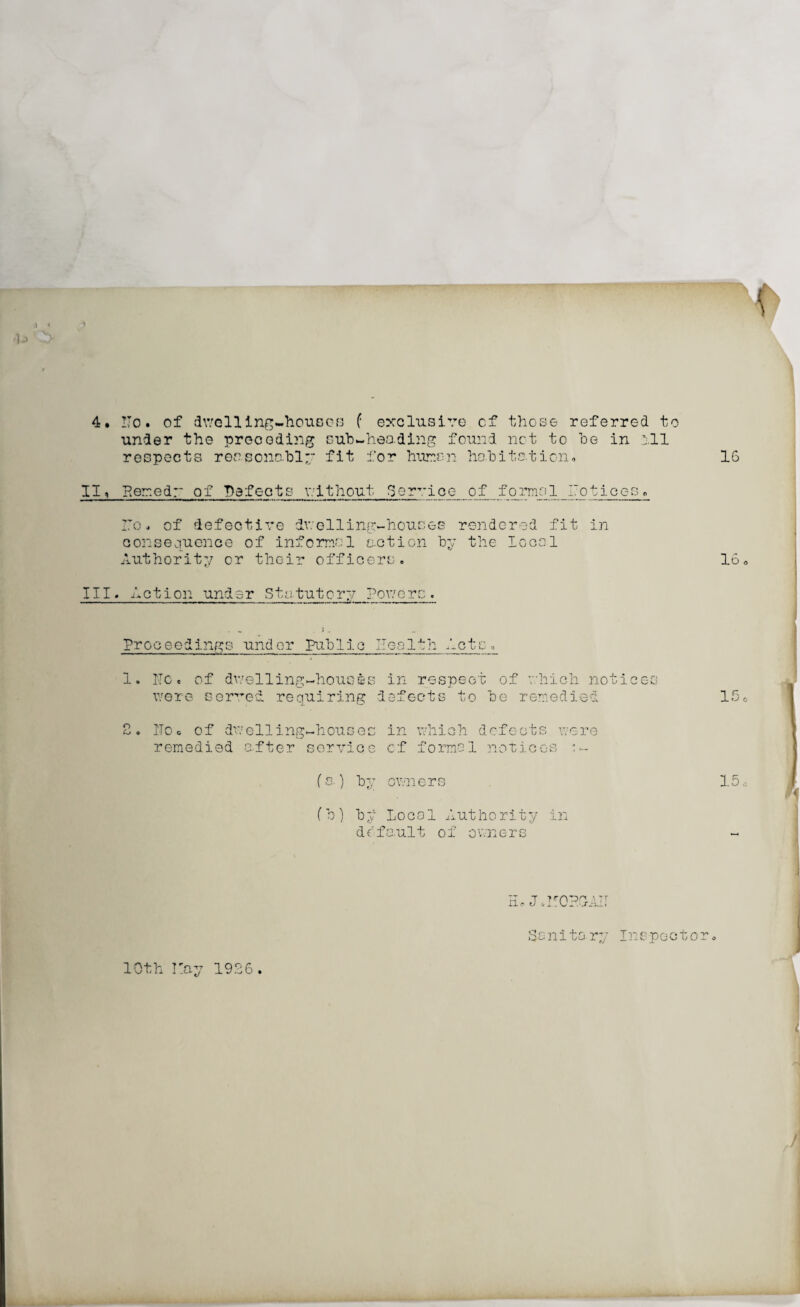 4. ITo • of dwelling-houses f exclusive cf those referred to under the preceding sub-heading found net to be in all respects reasonably fit for human habitation* II, Eerr.edr of Defects without Service of forms 1 _I7otices* I7o. of defective dwelling-houses rendered fit in consequence of informal action by the local Authority or their officers. III. Action under Statutory Powers. Proceedings under Public Health .lets, 1. He. of dwelling-houses in respect of which notices were served requiring defects to be remedied 2. IToc of dwelling-houses in which defects were remedied a.fter service cf formal notices t- (s.) by owners (b) by Local Authority in ddfault of owne-rs H* JoITOPG-AIT Sanitary Inspocto 10th Iray 1926.