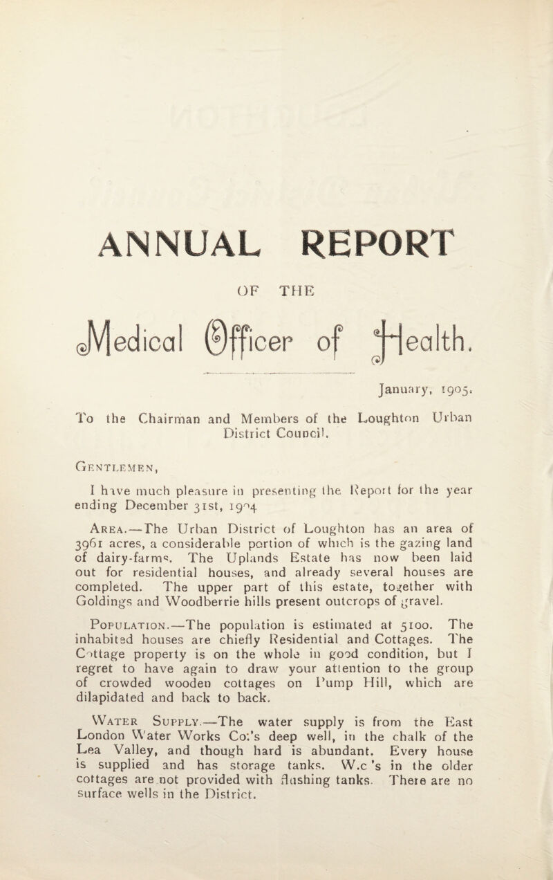 ANNUAL REPORT OF THE January, *905, To the Chairman and Members of the Loughton Urban District Council. Gentlemen, I have much pleasure in presenting the Report tor the year ending December 31st, 19^4 Area. — The Urban District of Loughton has an area of 3961 acres, a considerable portion of which is the gazing land of dairy-farm^. The Uplands Estate has now been laid out for residential houses, and already several houses are completed. The upper part of this estate, together with Goldings and Woodberrie hills present outcrops of gravel. Population.—The population is estimated at 5100. The inhabited houses are chiefly Residential and Cottages. The Cottage property is on the whole in good condition, but I regret to have again to draw your attention to the group of crowded wooden cottages on Pump Hill, which are dilapidated and back to back. Water Supply.—The water supply is from the East London Water Works Co.’s deep well, in the chalk of the Lea Valley, and though hard is abundant. Every house is supplied and has storage tanks. W.c ’s in the older cottages are not provided with flashing tanks. There are no surface wells in the District.