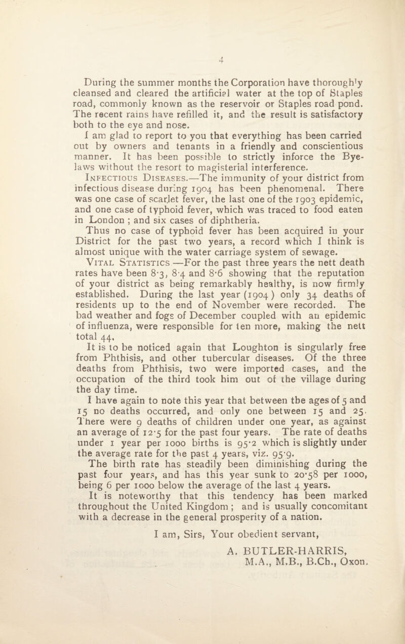 During the summer months the Corporation have thorough1}? cleansed and cleared the artificial water at the top of Staples road, commonly known as the reservoir or Staples road pond. The recent rains have refilled it, and the result is satisfactory both to the eye and nose. X am glad to report to you that everything has been carried out by owners and tenants in a friendly and conscientious manner. It has been possible to strictly inforce the Bye- laws without the resort to magisterial interference. Infectious Diseases.—The immunity of your district from infectious disease during 1904 has been phenomenal. There was one case of scarlet fever, the last one of the 1903 epidemic, and one case of typhoid fever, which was traced to food eaten in London ; and six cases of diphtheria. Thus no case of typhoid fever has been acquired in your District for the past two years, a record which I think is almost unique with the water carriage system of sewage. Vital Statistics—Bor the past three years the nett death rates have been 83, 8 4 and 8*6 showing that the reputation of your district as being remarkably healthy, is now firmly established. During the last year (1904) only 34 deaths of residents up to the end of November were recorded. The bad weather and fogs of December coupled with an epidemic of influenza, were responsible for ten more, making the nett total 44, It is to be noticed again that Loughton is singularly free from Phthisis, and other tubercular diseases. Of the three deaths from Phthisis, two were imported cases, and the occupation of the third took him out of the village during the day time. I have again to note this year that between the ages of 5 and 15 no deaths occurred, and only one between 15 and 25. There were 9 deaths of children under one year, as against an average of 12-5 for the past four years. The rate of deaths under 1 year per 1000 births is 95*2 which is slightly under the average rate for the past 4 years, viz. 95-9. The birth rate has steadily been diminishing during the past four years, and has this year sunk to 2038 per 1000, being 6 per 1000 below the average of the last 4 years. It is noteworthy that this tendency has been marked throughout the United Kingdom ; and is usually concomitant with a decrease in the general prosperity of a nation. I am, Sirs, Your obedient servant, A. BUTLER-HARRIS, M.A., M.B., B.Ch,, Oxom