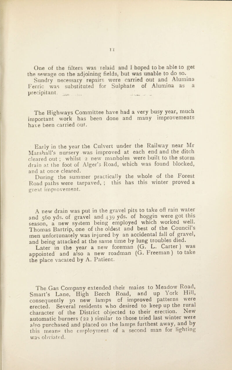One of the filters was relaid and I hoped to be able to get the sewage on the adjoining fields, but was unable to do so. Sundry necessary repairs were carried out and Alumina Ferric was substituted for Sulphate of Alumina as a precipitant. The Highways Committee have had a very busy year, much important work has been done and many improvements have been carried out. Early in the year the Culvert under the Railway near Mr Marshall’s nursery was improved at each end and the ditch cleared out ; whilst 2 new manholes were built to the storm drain at the foot of Alger’s Road, which was found blocked, and at once cleared. During the summer practically the whole of the borest Road paths were tarpaved, ; this has this winter proved a great improvement. A new drain was put in the gravel pits to take off rain water and 560 yds. of gravel and 439 yds. of hoggin were got this season, a new system being employed which worked well. Thomas Bartrip, one of the oldest and best of the Council s men unfortunately was injured by an accidental fall of gravel, and being attacked at the same time by lung troubles died. Later in the year a new foreman (G. L. Carter) was appointed and also a new roadman (G. Freeman) to take the place vacated by A. Patient. The Gas Company extended their mains to Meadow Road, Smart’s Lane, High Beech Road, and up York Hill, consequen tly 30 new lamps cf improved patterns were erected. Several residents who desired to keep up the rural character of the District objected to their erection. New automatic burners (22 ) similar to those tried last winter were also purchased and placed on the lamps furthest away, and by this means the employment of a second man for lighting was obviated.