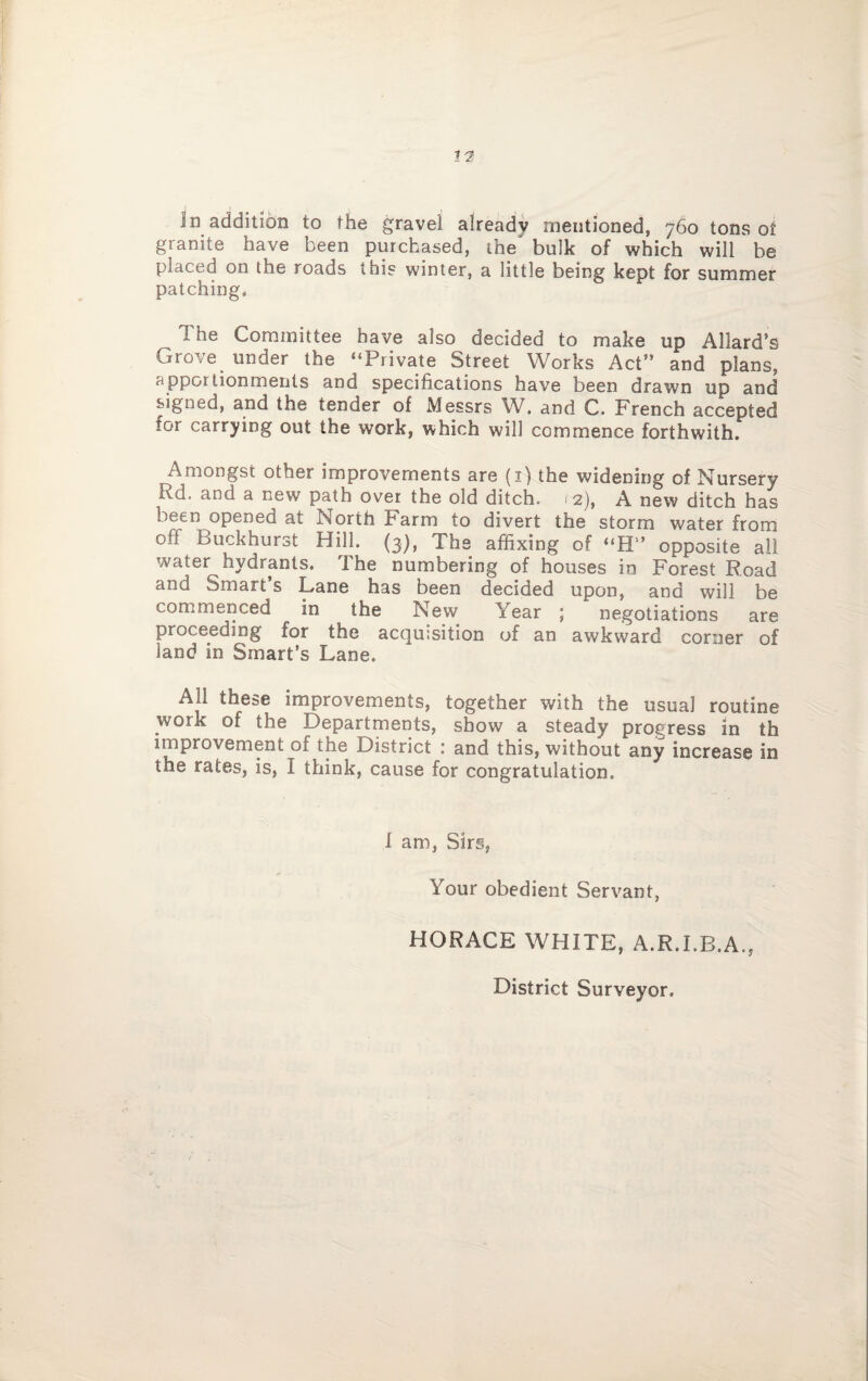 In addition to the gravel already mentioned, 760 tons ot granite have been purchased, the bulk of which will be placed on the roads tuis winter, a little being kept for summer patching. The Committee have also decided to make up Allard’s Grove under the “Private Street Works Act” and plans, apportionments and specifications have been drawn up and signed, and the tender of Messrs W, and C. French accepted for carrying out the work, which will commence forthwith. Amongst other improvements are (1) the widening of Nursery Rd. and a new path over the old ditch. 12), A new ditch has been opened at North Farm to divert the storm water from otf Buckhurst Hill. (3), The affixing of “H” opposite all water hydrants. The numbering of houses in Forest Road and Smart’s Lane has been decided upon, and will be commenced in the New Year ; negotiations are proceeding for the acquisition of an awkward corner of land in Smart’s Lane. All these improvements, together with the usual routine work of the Departments, show a steady progress in th improvement 01 the District : and this, without any increase in the rates, is, I think, cause for congratulation. I am, Sirs, Your obedient Servant, HORACE WHITE, A.R.I.B.A., District Surveyor.
