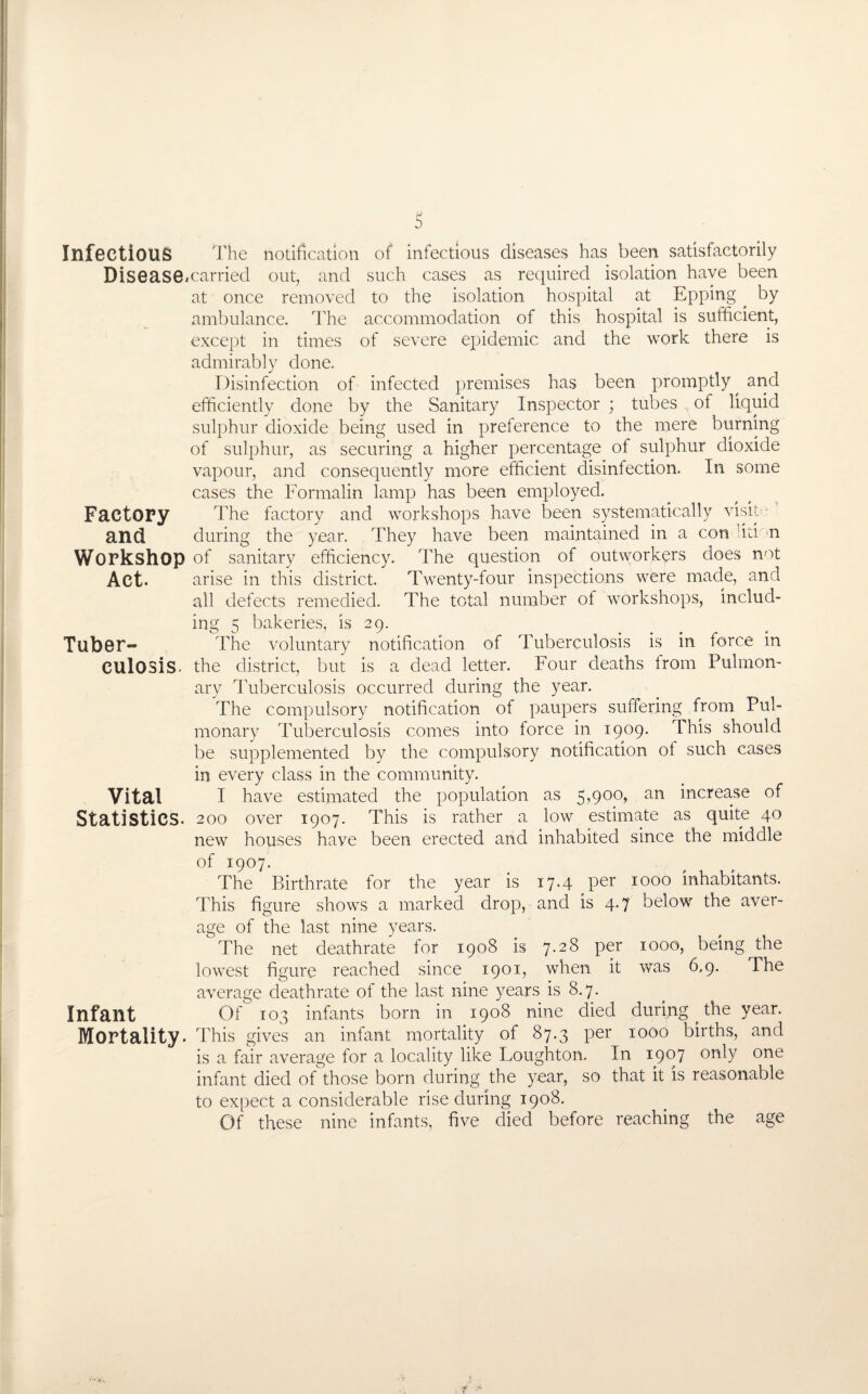 s Infectious The notification of infectious diseases has been satisfactorily Disease,carried out, and such cases as required isolation have been at once removed to the isolation hospital at Epping ^ by ambulance. The accommodation of this hospital is sufficient, except in times of severe epidemic and the work there is admirably done. Disinfection of infected premises has been promptly^ and efficiently done by the Sanitary Inspector ; tubes of liquid sulphur dioxide being used in preference to the mere burning of sulphur, as securing a higher percentage of sulphur dioxide vapour, and consequently more efficient disinfection. In some cases the Formalin lamp has been employed. Factory The factory and workshops have been systematically visit- and during the year. They have been maintained in a con 'iti n Workshop of sanitary efficiency. The question of outworkers does not Act. arise in this district. Twenty-four inspections were made, and all defects remedied. The total number of workshops, includ¬ ing 5 bakeries, is 29. Tuber- The voluntary notification of Tuberculosis is in force in CUlOSis the district, but is a dead letter. Four deaths from Pulmon¬ ary Tuberculosis occurred during the year. The compulsory notification of paupers suffering from Pul¬ monary Tuberculosis comes into force in 1909. This should be supplemented by the compulsory notification of such cases in every class in the community. Vital I have estimated the population as 5,900, an increase of Statistics. 2 00 over 1907. This is rather a low estimate as quite 40 new houses have been erected and inhabited since the middle of 1907. The Birthrate for the year is 17.4 per 1000 inhabitants. This figure shows a marked drop, and is 4.7 below the aver¬ age of the last nine years. The net deathrate for 1908 is 7.28 per 1000, being the lowest figure reached since 1901, when it was 6.9. The average deathrate of the last nine years is 8.7. Infant Of 103 infants born in 1908 nine died during . the year. Mortality. This gives an infant mortality of 87.3 per 1000 births, and is a fair average for a locality like Loughton. In 1907 onT one infant died of those born during the year, so that it is reasonable to expect a considerable rise during 1908. Of these nine infants, five died before reaching the age