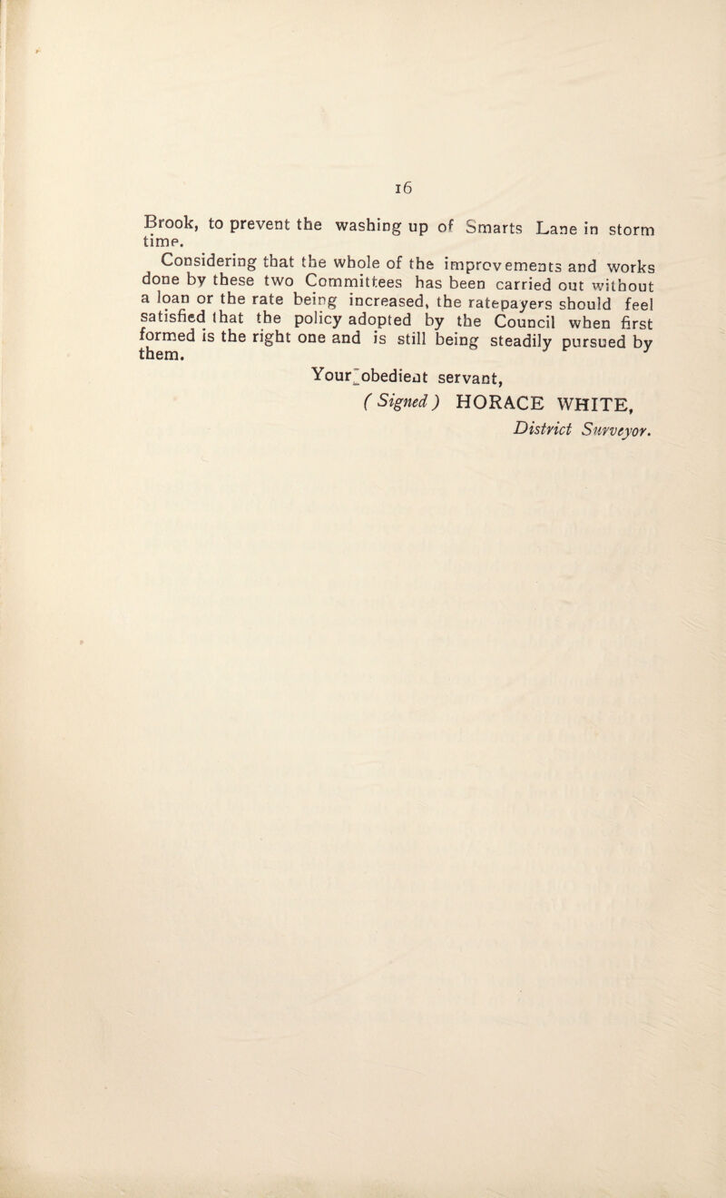 Brook, to prevent the washing up o^ Smarts Lane in storm time. Considering that the whole of the improvements and works done by these two Committees has been carried out without a loan or the rate being increased, the ratepayers should feel satisfied that the policy adopted by the Council when first formed is the right one and is still being steadily pursued by them. J iu l^o^Jieiit servant, (Signed) HORACE WHITE,