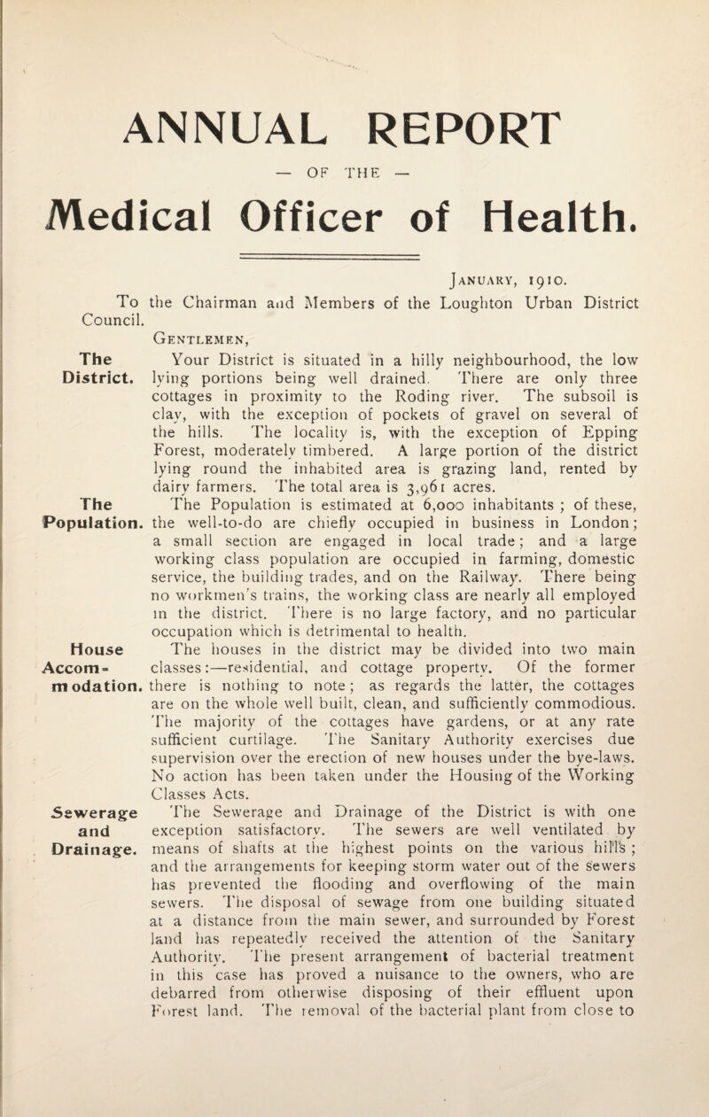 ANNUAL REPORT — OF THE — Medical Officer of Health. January, 1910. To the Chairman and Members of the Loughton Urban District Council. Gentlemen, The Your District is situated in a hilly neighbourhood, the low District, lying portions being well drained. There are only three cottages in proximity to the Roding river. The subsoil is clav, with the exception of pockets of gravel on several of the hills. The locality is, with the exception of Epping Forest, moderately timbered. A large portion of the district lying round the inhabited area is grazing land, rented by dairy farmers. The total area is 3,961 acres. The The Population is estimated at 6,000 inhabitants ; of these, Population, the well-to-do are chiefly occupied in business in London; a small seciion are engaged in local trade; and a large working class population are occupied in farming, domestic service, the building trades, and on the Railway. There being no workmen's trains, the working class are nearly all employed in the district. There is no large factory, and no particular occupation which is detrimental to health. House The houses in the district may be divided into two main Accom= classes:—residential, and cottage propertv. Of the former m odation. there is nothing to note; as regards the latter, the cottages are on the whole well built, clean, and sufficiently commodious. The majority of the cottages have gardens, or at any rate sufficient curtilage. The Sanitary Authority exercises due supervision over the erection of new houses under the bye-laws. No action has been taken under the Housing of the Working Classes Acts. Sewerage The Sewerage and Drainage of the District is with one and exception satisfactory. The sewers are well ventilated by Drainage, means of shafts at the highest points on the various hilTs ; and the arrangements for keeping storm water out of the sewers has prevented the flooding and overflowing of the main sewers. The disposal of sewage from one building situated at a distance from the main sewer, and surrounded by Forest land has repeatedly received the attention of the Sanitary Authority. The present arrangement of bacterial treatment in this case has proved a nuisance to the owners, who are debarred from otherwise disposing of their effluent upon Forest land. The removal of the bacterial plant from close to