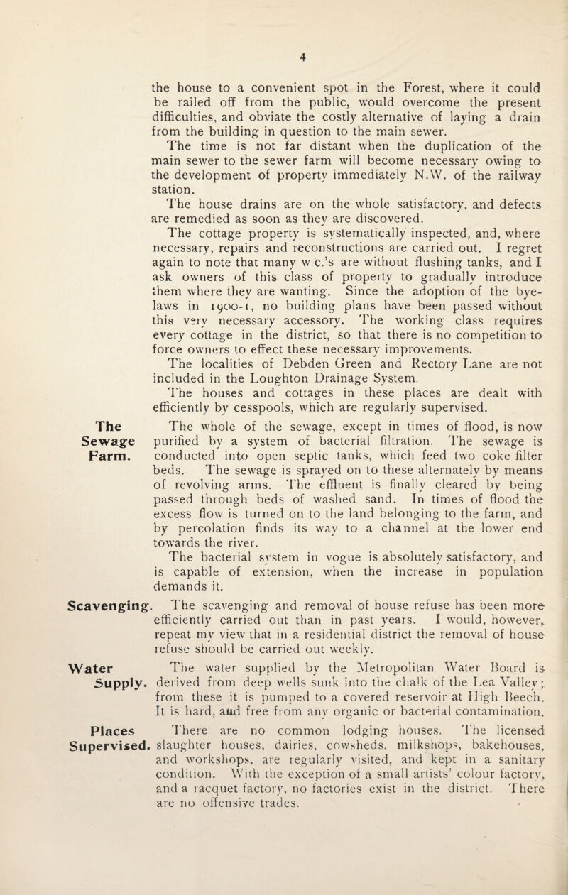 the house to a convenient spot in the Forest, where it could be railed off from the public, would overcome the present difficulties, and obviate the costly alternative of laying a dram from the building in question to the main sewer. The time is not far distant when the duplication of the main sewer to the sewer farm will become necessary owing to the development of property immediately N.W. of the railway station. The house drains are on the whole satisfactory, and defects are remedied as soon as they are discovered. The cottage property is systematically inspected, and, where necessary, repairs and reconstructions are carried out. I regret again to note that many w.c.’s are without flushing tanks, and I ask owners of this class of property to gradually introduce them where they are wanting. Since the adoption of the bye¬ laws in 1900-1, no building plans have been passed without this very necessary accessory. The working class requires every cottage in the district, so that there is no competition to force owners to effect these necessary improvements. The localities of Debden Green and Rectory Lane are not included in the Loughton Drainage System. The houses and cottages in these places are dealt with efficiently by cesspools, which are regularly supervised. The The whole of the sewage, except in times of flood, is now Sewage purified by a system of bacterial filtration. The sewage is Farm. conducted into open septic tanks, which feed two coke filter beds. The sewage is sprayed on to these alternately by means of revolving arms. The effluent is finally cleared by being passed through beds of washed sand. In times of flood the excess flow is turned on to the land belonging to the farm, and by percolation finds its way to a channel at the lower end towards the river. The bacterial system in vogue is absolutely satisfactory, and is capable of extension, when the increase in population demands it. Scavenging. The scavenging and removal of house refuse has been more efficiently carried out than in past years. I would, however, repeat mv view that in a residential district the removal of house refuse should be carried out weekly. Water The water supplied by the Metropolitan Water board is Supply, derived from deep wells sunk into the chalk of the Lea Valiev;. from these it is pumped to a covered reservoir at High Beech. It is hard, atid free from any organic or bacterial contamination. Places There are no common lodging houses. The licensed Supervised, slaughter houses, dairies, cowsheds, milkshops, bakehouses, and workshops, are regularly visited, and kept in a sanitary condition. With the exception of a small artists’ colour factory, and a racquet factory, no factories exist in the district. There are no offensive trades.
