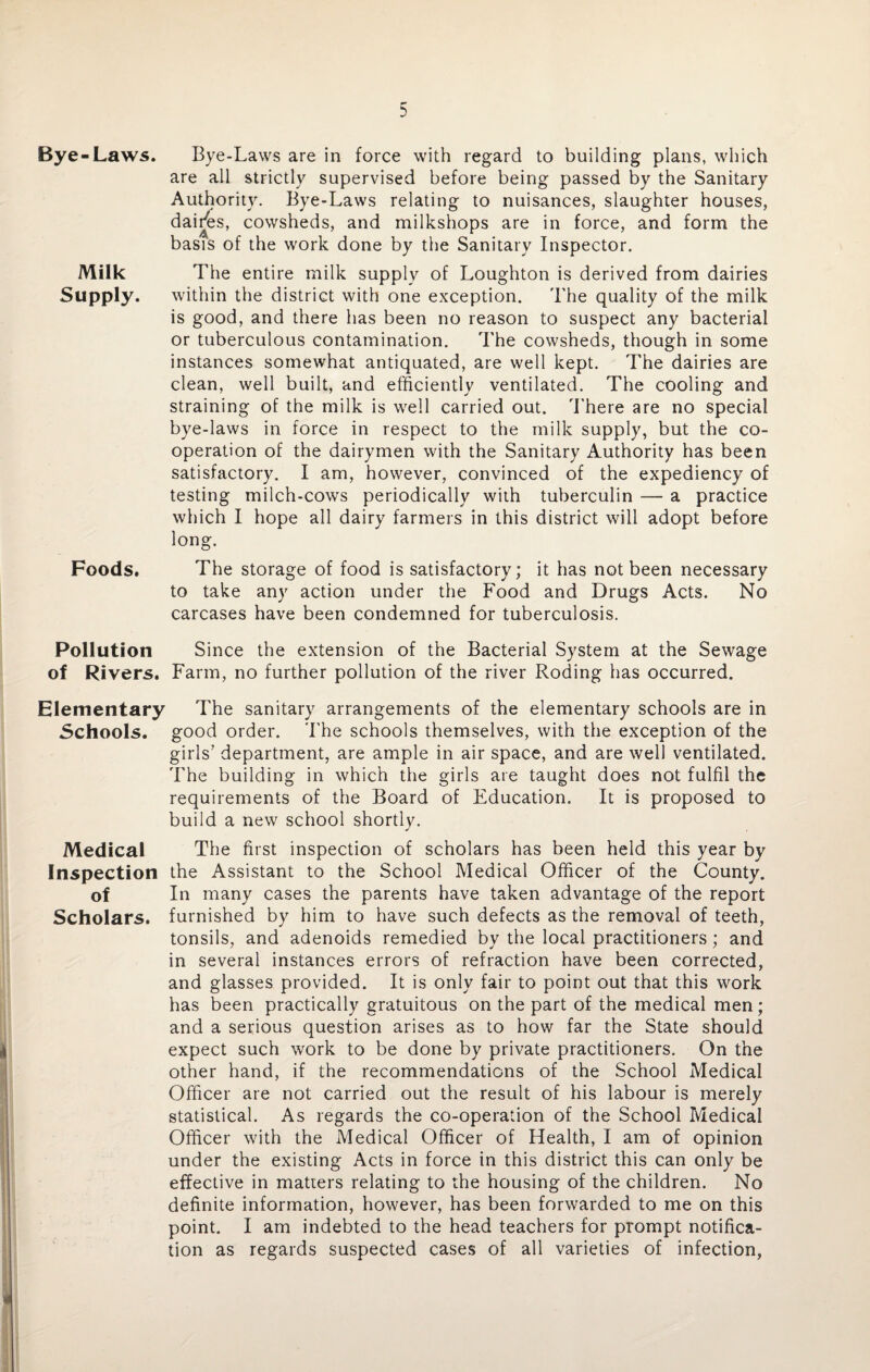 Bye-Laws. Bye-Laws are in force with regard to building plans, which are all strictly supervised before being passed by the Sanitary Authority. Bye-Laws relating to nuisances, slaughter houses, dairies, cowsheds, and milkshops are in force, and form the basis of the work done by the Sanitary Inspector. Milk The entire milk supply of Loughton is derived from dairies Supply. within the district with one exception. The quality of the milk is good, and there has been no reason to suspect any bacterial or tuberculous contamination. The cowsheds, though in some instances somewhat antiquated, are well kept. The dairies are clean, well built, and efficiently ventilated. The cooling and straining of the milk is well carried out. There are no special bye-laws in force in respect to the milk supply, but the co¬ operation of the dairymen with the Sanitary Authority has been satisfactory. I am, however, convinced of the expediency of testing milch-cows periodically with tuberculin — a practice which I hope all dairy farmers in this district will adopt before long. Foods. The storage of food is satisfactory; it has not been necessary to take any action under the Food and Drugs Acts. No carcases have been condemned for tuberculosis. Pollution Since the extension of the Bacterial System at the Sewage of Rivers. Farm, no further pollution of the river Roding has occurred. Elementary The sanitary arrangements of the elementary schools are in Schools, good order. The schools themselves, with the exception of the girls’ department, are ample in air space, and are well ventilated. The building in which the girls are taught does not fulfil the requirements of the Board of Education. It is proposed to build a new school shortly. Medical The first inspection of scholars has been held this year by Inspection the Assistant to the School Medical Officer of the County. of In many cases the parents have taken advantage of the report Scholars, furnished by him to have such defects as the removal of teeth, tonsils, and adenoids remedied by the local practitioners; and in several instances errors of refraction have been corrected, and glasses provided. It is only fair to point out that this work has been practically gratuitous on the part of the medical men; and a serious question arises as to how far the State should expect such work to be done by private practitioners. On the other hand, if the recommendations of the School Medical Officer are not carried out the result of his labour is merely statistical. As regards the co-operation of the School Medical Officer with the Medical Officer of Health, I am of opinion under the existing Acts in force in this district this can only be effective in matters relating to the housing of the children. No definite information, however, has been forwarded to me on this point. I am indebted to the head teachers for prompt notifica¬ tion as regards suspected cases of all varieties of infection,