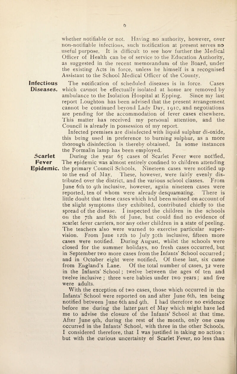 Infectious Diseases. Scarlet Fever Epidemic. b whether notifiable or not. Having no authority, however, over lion-notifiable infections, such notification at present serves no useful purpose. It is difficult to see how further the Medical Officer of Health can be of service to the Education Authority, as suggested in the recent memorandum of the Board, under the existing Acts in force, unless he himself is a recognised Assistant to the School Medical Officer of the County. The notification of scheduled diseases is in force. Cases which cannot be effectually isolated at home are removed by ambulance to the Isolation Hospital at Epping. Since my last report Loughton has been advised that the present arrangement cannot be continued beyond Lady Day, 191c, and negotiations are pending for the accommodation of fever cases elsewhere. This matter has received my personal attention, and the Council is already in possession of my report. Infected premises are disinfected with liquid sulphur di-oxide, this being used in preference to burning sulphur, as a more thorough disinfection is thereby obtained. In some instances the Formalin lamp has been employed. During the year 65 cases of Scarlet Fever were notified. The epidemic was almost entirely confined to children attending the primary Council Schools. Nineteen cases were notified up to the end of May. These, however, were fairly evenly dis¬ tributed over the district, and the various school classes. From June 6th to 9th inclusive, however, again nineteen cases were reported, ten of whom were already desquamating. There is little doubt that these cases which had been missed on account of the slight symptoms they exhibited, contributed chiefly to the spread of the disease. I inspected the children in the schools on the 7th and 8th of June, but could find no evidence of scarlet fever carriers, nor any other children in a state of peeling. The teachers also were warned to exercise particular super¬ vision. From June 12th to July 30th inclusive, fifteen more cases were notified. During August, whilst the schools were closed for the summer holidays, no fresh cases occurred, but in September two more cases from the Infants’ School occurred ; and in October eight were notified. Of these last, six came from England’s Lane. Of the total number of cases, 32 were in the Infants’ School; twelve between the ages of ten and twelve inclusive ; three were babies under two years; and five were adults. With the exception of two cases, those which occurred in the Infants’ School were reported on and after June 6th, ten being notified between June 6th and 9th. I had therefore no evidence before me during the latter part cf May which might have led me to advise the closure of the Infants’ School at that time. After June 9th, during the rest of the month, only one case occurred in the Infants’ School, with three in the other Schools. I considered therefore, that I was justified in taking no action : but with the curious uncertainty of Scarlet Fever, no less than