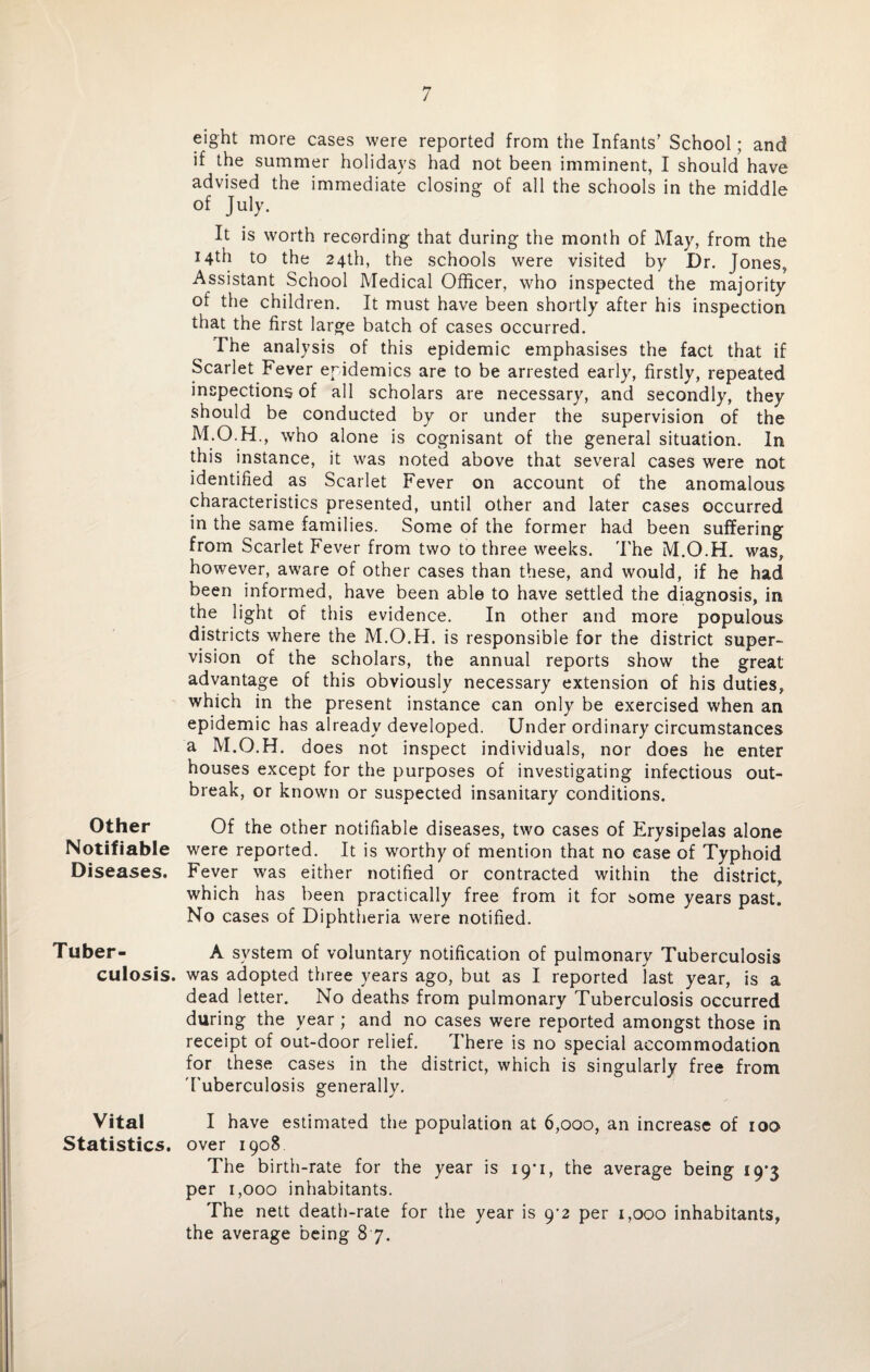 eight more cases were reported from the Infants’ School; and if the summer holidays had not been imminent, I should have advised the immediate closing of all the schools in the middle of July. It is worth recording that during the month of May, from the 14th to the 24th, the schools were visited by Dr. Jones, Assistant School Medical Officer, who inspected the majority of the children. It must have been shortly after his inspection that the first large batch of cases occurred. The analysis of this epidemic emphasises the fact that if Scarlet Fever epidemics are to be arrested early, firstly, repeated inspections of all scholars are necessary, and secondly, they should be conducted by or under the supervision of the M.O.H., who alone is cognisant of the general situation. In this instance, it was noted above that several cases were not identified as Scarlet Fever on account of the anomalous characteristics presented, until other and later cases occurred in the same families. Some of the former had been suffering from Scarlet Fever from two to three weeks. The M.O.H. was, however, aware of other cases than these, and would, if he had been informed, have been able to have settled the diagnosis, in the light of this evidence. In other and more populous districts where the M.O.H. is responsible for the district super¬ vision of the scholars, the annual reports show the great' advantage of this obviously necessary extension of his duties, which in the present instance can only be exercised when an epidemic has already developed. Under ordinary circumstances a M.O.H. does not inspect individuals, nor does he enter houses except for the purposes of investigating infectious out¬ break, or known or suspected insanitary conditions. Other Of the other notifiable diseases, two cases of Erysipelas alone Notifiable were reported. It is worthy of mention that no case of Typhoid Diseases. Fever was either notified or contracted within the district, which has been practically free from it for some years past. No cases of Diphtheria were notified. Tuber- A system of voluntary notification of pulmonary Tuberculosis culosis. was adopted three years ago, but as I reported last year, is a dead letter. No deaths from pulmonary Tuberculosis occurred during the year ; and no cases were reported amongst those in receipt of out-door relief. There is no special accommodation for these cases in the district, which is singularly free from Tuberculosis generally. Vital I have estimated the population at 6,000, an increase of 100 Statistics, over 1908 The birth-rate for the year is 19*1, the average being 19*3 per 1,000 inhabitants. The nett death-rate for the year is 9^2 per 1,000 inhabitants, the average being 8 7.