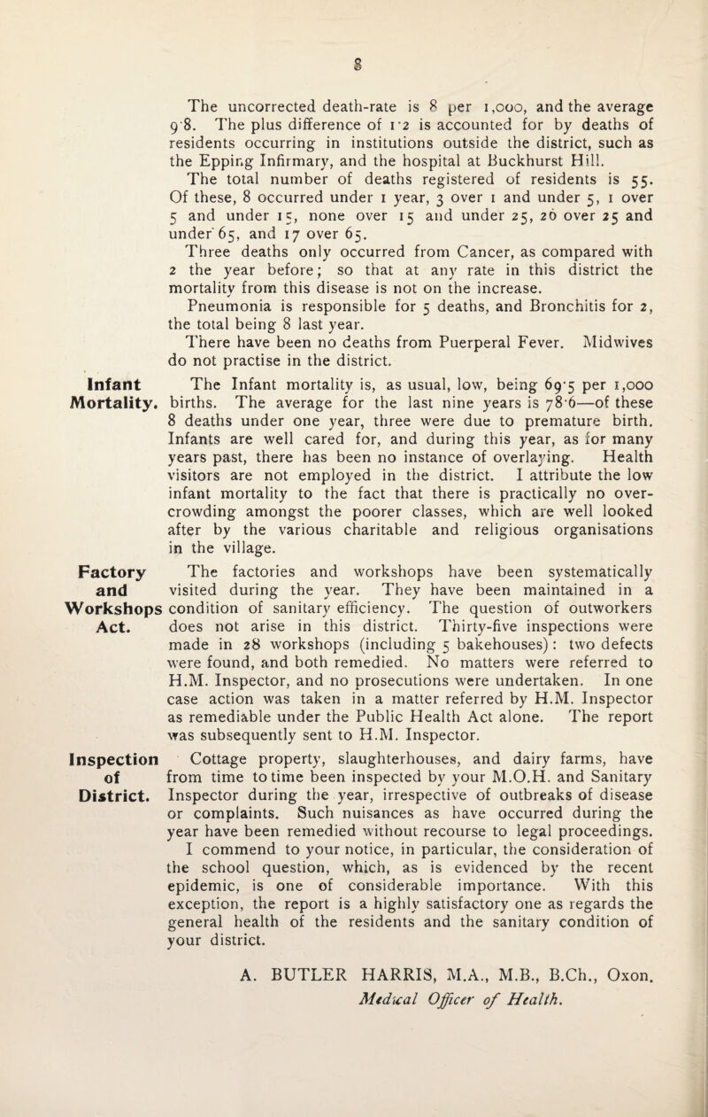 s The uncorrected death-rate is 8 per 1,000, and the average 9 8. The plus difference of i2 is accounted for by deaths of residents occurring in institutions outside the district, such as the Eppir.g Infirmary, and the hospital at Buckhurst Hill. The total number of deaths registered of residents is 55. Of these, 8 occurred under 1 year, 3 over 1 and under 5, 1 over 5 and under 15, none over 15 and under 25, 26 over 25 and under 65, and 17 over 65. Three deaths only occurred from Cancer, as compared with 2 the year before; so that at any rate in this district the mortality from this disease is not on the increase. Pneumonia is responsible for 5 deaths, and Bronchitis for 2, the total being 8 last year. There have been no deaths from Puerperal Fever. Midwives do not practise in the district. Infant The Infant mortality is, as usual, low, being 69’5 per 1,000 Mortality, births. The average for the last nine years is 78'6—of these 8 deaths under one year, three were due to premature birth. Infants are well cared for, and during this year, as for many years past, there has been no instance of overlaying. Health visitors are not employed in the district. I attribute the low infant mortality to the fact that there is practically no over¬ crowding amongst the poorer classes, which are well looked after by the various charitable and religious organisations in the village. Factory The factories and workshops have been systematically and visited during the year. They have been maintained in a Workshops condition of sanitary efficiency. The question of outworkers Act. does not arise in this district. Thirty-five inspections were made in 28 workshops (including 5 bakehouses): two defects were found, and both remedied. No matters were referred to H.M. Inspector, and no prosecutions were undertaken. In one case action was taken in a matter referred by H.M. Inspector as remediable under the Public Health Act alone. The report was subsequently sent to H.M. Inspector. Inspection Cottage property, slaughterhouses, and dairy farms, have of from time to time been inspected by your M.O.H. and Sanitary District. Inspector during the year, irrespective of outbreaks of disease or complaints. Such nuisances as have occurred during the year have been remedied without recourse to legal proceedings. I commend to your notice, in particular, the consideration of the school question, which, as is evidenced by the recent epidemic, is one of considerable importance. With this exception, the report is a highly satisfactory one as regards the general health of the residents and the sanitary condition of your district. A. BUTLER HARRIS, M.A., M.B., B.Ch., Oxon. Medical Officer of Health.