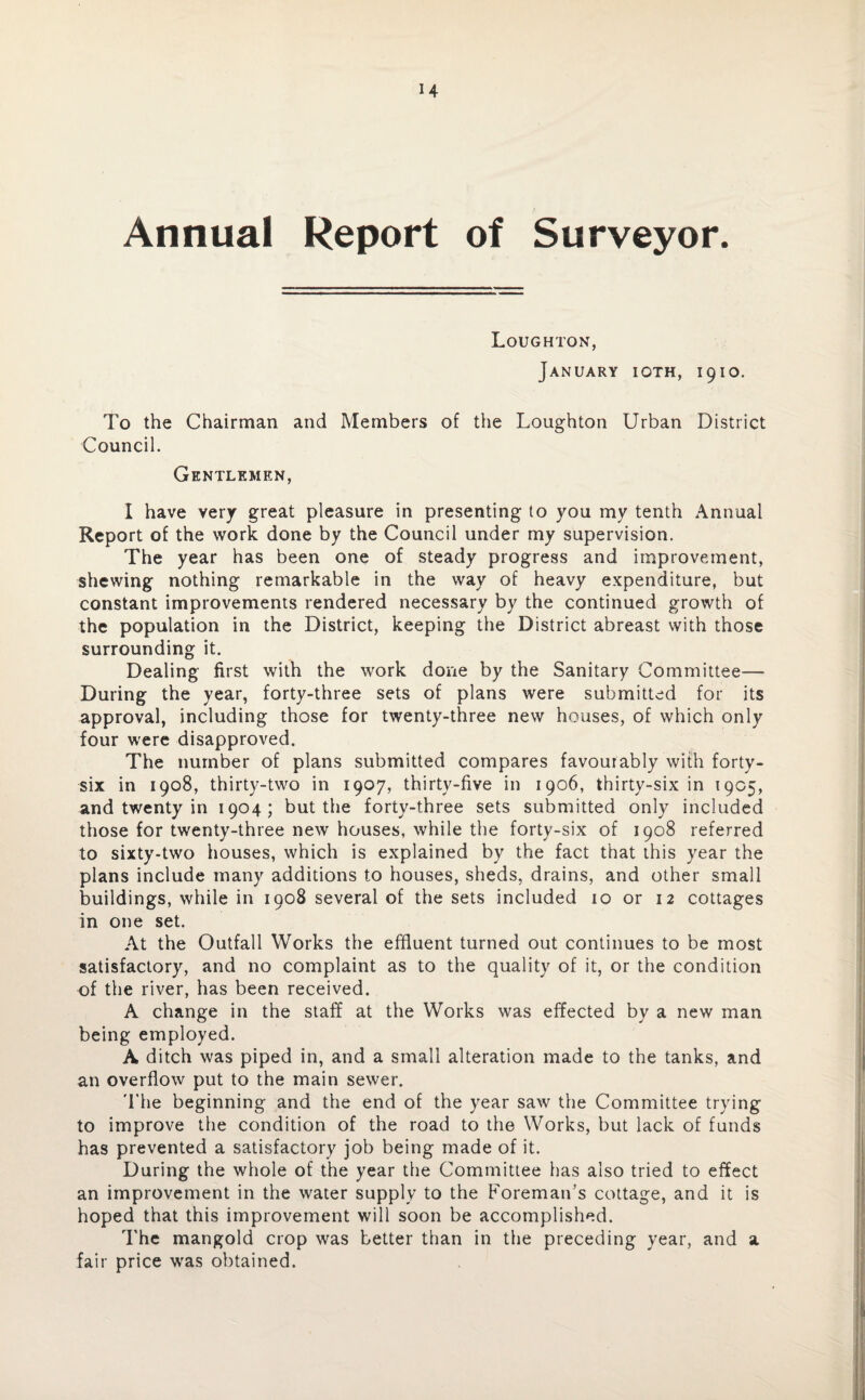 Annual Report of Surveyor. Loughton, January ioth, 1910. To the Chairman and Members of the Loughton Urban District Council. Gentlemen, I have very great pleasure in presenting to you my tenth Annual Report of the work done by the Council under my supervision. The year has been one of steady progress and improvement, shewing nothing remarkable in the way of heavy expenditure, but constant improvements rendered necessary by the continued growth of the population in the District, keeping the District abreast with those surrounding it. Dealing first with the work done by the Sanitary Committee— During the year, forty-three sets of plans were submitted for its approval, including those for twenty-three new houses, of which only four were disapproved. The number of plans submitted compares favourably with forty- six in 1908, thirty-two in 1907, thirty-five in 1906, thirty-six in 1905, and twenty in 1904; but the forty-three sets submitted only included those for twenty-three new houses, while the forty-six of 1908 referred to sixty-two houses, which is explained by the fact that this year the plans include many additions to houses, sheds, drains, and other small buildings, while in 1908 several of the sets included 10 or 12 cottages in one set. At the Outfall Works the effluent turned out continues to be most satisfactory, and no complaint as to the quality of it, or the condition of the river, has been received. A change in the staff at the Works was effected by a new man being employed. A ditch was piped in, and a small alteration made to the tanks, and an overflow put to the main sewer. The beginning and the end of the year saw the Committee trying to improve the condition of the road to the Works, but lack of funds has prevented a satisfactory job being made of it. During the whole of the year the Committee has also tried to effect an improvement in the water supply to the Foreman’s cottage, and it is hoped that this improvement will soon be accomplished. The mangold crop was better than in the preceding year, and a fair price was obtained.