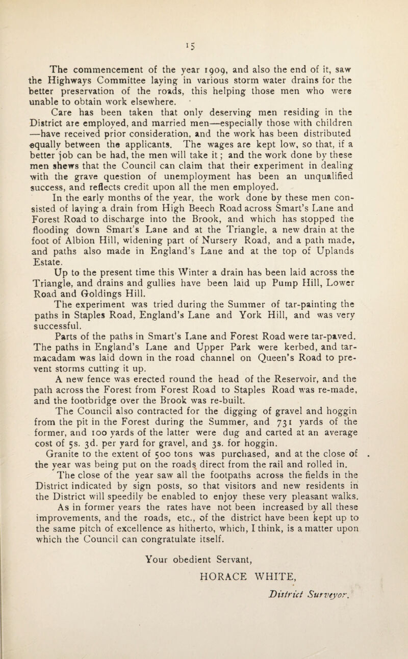 The commencement of the year 1909, and also the end of it, saw the Highways Committee laying in various storm water drains for the better preservation of the roads, this helping those men who were unable to obtain work elsewhere. Care has been taken that only deserving men residing in the District are employed, and married men—especially those with children —have received prior consideration, and the work has been distributed squally between the applicants. The wages are kept low, so that, if a better job can be had, the men will take it; and the work done by these men shews that the Council can claim that their experiment in dealing with the grave question of unemployment has been an unqualified success, and reflects credit upon all the men employed. In the early months of the year, the work done by these men con¬ sisted of laying a drain from High Beech Road across Smart’s Lane and Forest Road to discharge into the Brook, and which has stopped the flooding down Smart’s Lane and at the Triangle, a new drain at the foot of Albion Hill, widening part of Nursery Road, and a path made, and paths also made in England’s Lane and at the top of Uplands Estate. Up to the present time this Winter a drain has been laid across the Triangle, and drains and gullies have been laid up Pump Hill, Lower Road and Goldings Hill. The experiment was tried during the Summer of tar-painting the paths in Staples Road, England’s Lane and York Hill, and was very successful. Parts of the paths in Smart’s Lane and Forest Road were tar-paved. The paths in England’s Lane and Upper Park were kerbed, and tar¬ macadam was laid down in the road channel on Queen’s Road to pre¬ vent storms cutting it up. A new fence was erected round the head of the Reservoir, and the path across the Forest from Forest Road to Staples Road was re-made, and the footbridge over the Brook was re-built. The Council also contracted for the digging of gravel and hoggin from the pit in the Forest during the Summer, and 731 yards of the former, and 100 yards of the latter were dug and carted at an average cost of 5s. 3d. per yard for gravel, and 3s. for hoggin. Granite to the extent of 500 tons was purchased, and at the close of the year was being put on the roads, direct from the rail and rolled in. The close of the year saw all the footpaths across the fields in the District indicated by sign posts, so that visitors and new residents in the District will speedily be enabled to enjoy these very pleasant walks. As in former years the rates have not been increased by all these improvements, and the roads, etc., of the district have been kept up to the same pitch of excellence as hitherto, which, I think, is a matter upon which the Council can congratulate itself. Your obedient Servant, HORACE WHITE, District Surveyor.