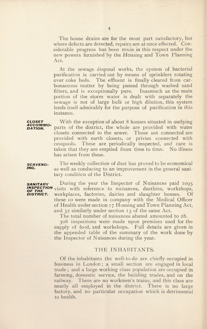The house drains are for the most part satisfactory, but where defects are detected, repairs are at once effected. Con¬ siderable progress has been made in this respect under the new powers furnished by the Housing and Town Planning Act. At the sewage disposal works, the system of bacterial purification is carried out by means of sprinklers rotating over coke beds. The effluent is finally cleared from car¬ bonaceous matter by being passed through washed sand filters, and is exceptionally pure. Inasmuch as the main portion of the storm water is dealt with separately the sewage is not of . large bulk or high dilution, this system lends itself admirably for the purpose of purification in this instance. closet With the exception of about 8 houses situated in outlying DATiON. parts of the district, the whole are provided with water closets connected to the sewer. Those not connected are provided with earth closets, or privies connected with cesspools. These are periodically inspected, and care is taken that they are emptied from time to time. No illness has arisen from these. scaveng- The weekly collection of dust has proved to be economical ,NG' as well as conducing to an improvement in the general sani¬ tary condition of the District. sanitary During the year the Inspector of Nuisances paid 1095 of r«£r,0/V visits with reference to nuisances, dustbins, workshops, district, workplaces, factories, dairies and slaughter houses. Of these 10 were ma.de in company with the Medical Officer of Health under section 17 Housing and Town Planning Act, and 32 similarly under section 15 of the same Act. The total number of nuisances abated amounted to 28. 308 inspections were made upon premises used for the supply of food, and workshops. Full details are given in the appended table of the summary of the work done by the Inspector of Nuisances during the year. THE INHABITANTS. Of the inhabitants the well-to-do are chiefly occupied in business in London ; a small section are engaged in local trade ; and a large working class population are occupied in farming, domestic service, the building trades, and on the railway. There are no workmen’s trains, and this class are nearly all employed in the district. There is no large factory, and no particular occupation which is detrimental to health.