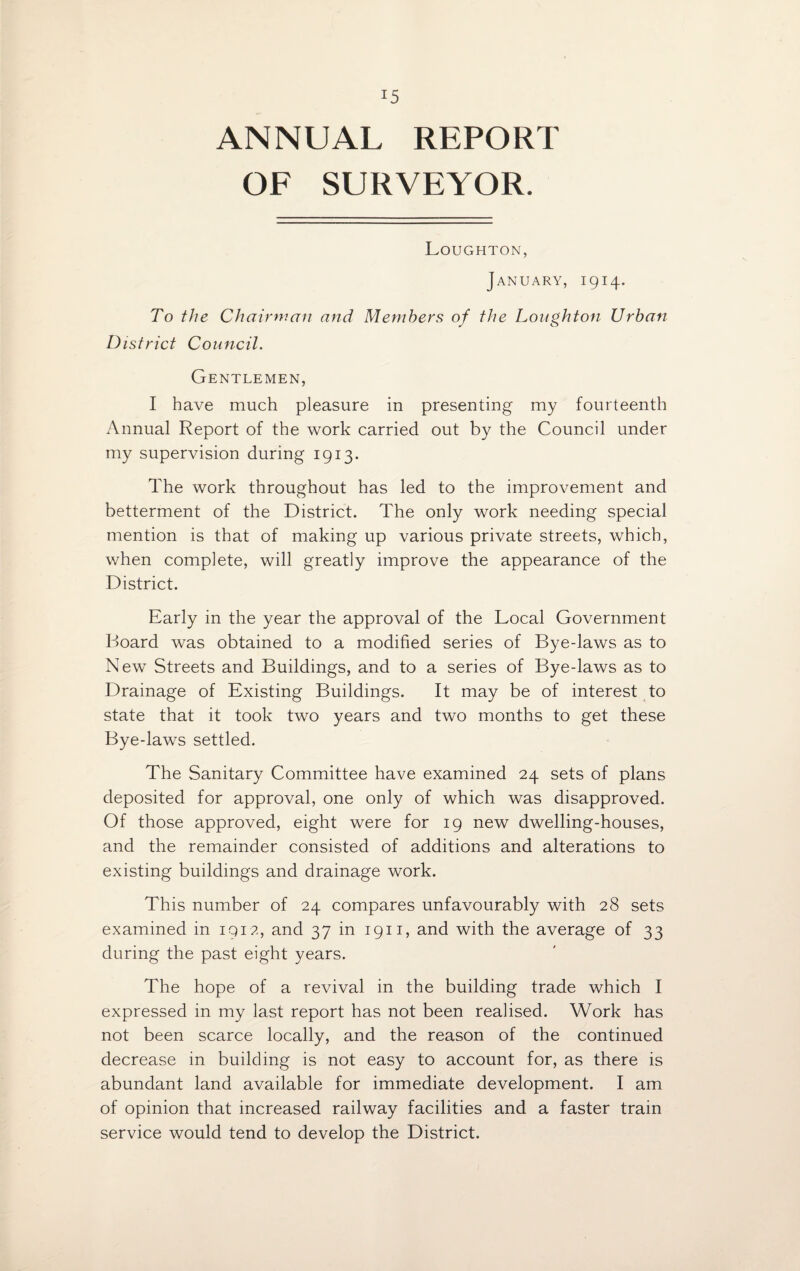 ANNUAL REPORT OF SURVEYOR. Loughton, January, 1914. To the Chairman and Members of the Loughton Urban District Council. Gentlemen, I have much pleasure in presenting my fourteenth Annual Report of the work carried out by the Council under my supervision during 1913. The work throughout has led to the improvement and betterment of the District. The only work needing special mention is that of making up various private streets, which, when complete, will greatly improve the appearance of the District. Early in the year the approval of the Local Government Board was obtained to a modified series of Bye-laws as to New Streets and Buildings, and to a series of Bye-laws as to Drainage of Existing Buildings. It may be of interest to state that it took two years and two months to get these Bye-laws settled. The Sanitary Committee have examined 24 sets of plans deposited for approval, one only of which was disapproved. Of those approved, eight were for 19 new dwelling-houses, and the remainder consisted of additions and alterations to existing buildings and drainage work. This number of 24 compares unfavourably with 28 sets examined in 1912, and 37 in 1911, and with the average of 33 during the past eight years. The hope of a revival in the building trade which I expressed in my last report has not been realised. Work has not been scarce locally, and the reason of the continued decrease in building is not easy to account for, as there is abundant land available for immediate development. I am of opinion that increased railway facilities and a faster train service would tend to develop the District.