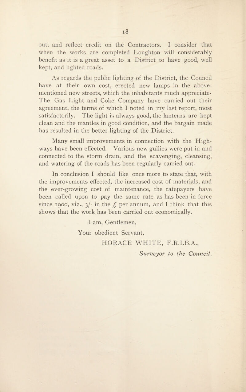 out, and reflect credit on the Contractors. I consider that when the works are completed Loughton will considerably benefit as it is a great asset to a District to have good, well kept, and lighted roads. As regards the public lighting of the District, the Council have at their own cost, erected new lamps in the above- mentioned new streets, which the inhabitants much appreciate* The Gas Light and Coke Company have carried out their agreement, the terms of which I noted in my last report, most satisfactorily. The light is always good, the lanterns are kept clean and the mantles in good condition, and the bargain made has resulted in the better lighting of the District. Many small improvements in connection with the High¬ ways have been effected. Various new gullies were put in and connected to the storm drain, and the scavenging, cleansing, and watering of the roads has been regularly carried out. In conclusion I should like once more to state that, with the improvements effected, the increased cost of materials, and the ever-growing cost of maintenance, the ratepayers have been called upon to pay the same rate as has been in force since 1900, viz., 3/- in the £ per annum, and I think that this shows that the work has been carried out economically. I am, Gentlemen, Your obedient Servant, HORACE WHITE, F.R.I.B.A., Surveyor to the Council.