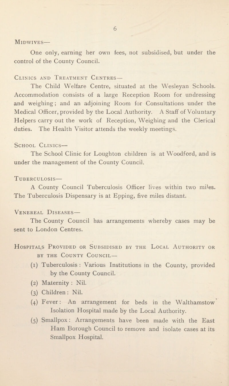 Midwives— One only, earning her own fees, not subsidised, but under the control of the County Council. Clinics and Treatment Centres— The Child Welfare Centre, situated at the Wesleyan Schools. Accommodation consists of a large Reception Room for undressing and weighing; and an adjoining Room for Consultations under the Medical Officer, provided by the Local Authority. A Staff of Voluntary Helpers carry out the work of Reception, Weighing and the Clerical duties. The Health Visitor attends the weekly meetings. School Clinics— The School Clinic for Loughton children is at Woodford, and is under the management of the County Council. Tuberculosis— A County Council Tuberculosis Officer lives within two miles. The Tuberculosis Dispensary is at Epping, five miles distant. Venereal Diseases— The County Council has arrangements whereby cases may be sent to London Centres. Hospitals Provided or Subsidised by the Local Authority or by the County Council— (1) Tuberculosis : Various Institutions in the County, provided by the County Council. (2) Maternity : Nil. (3) Children: Nil. (4) Fever: An arrangement for beds in the Walthamstow Isolation Hospital made by the Local Authority. (5) Smallpox: Arrangements have been made with the East Ham Borough Council to remove and isolate cases at its Smallpox Hospital.