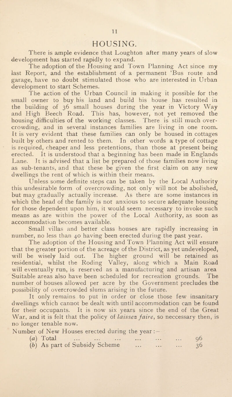 HOUSING. There is ample evidence that Loughton after many years of slow development has started rapidly to expand. The adoption of the Housing and Town Planning Act since my last Report, and the establishment of a permanent ’Bus route and garage, have no doubt stimulated those who are interested in Urban development to start Schemes. The action of the Urban Council in making it possible for the small owner to buy his land and build his house has resulted in the building of 36 small houses during the year in Victory Way and High Beech Road. This has, however, not yet removed the housing difficulties of the working classes. There is still much over¬ crowding, and in several instances families are living in one room. It is very evident that these families can only be housed in cottages built by others and rented to them. In other words a type of cottage is required, cheaper and less pretentions, than those at present being erected. It is understood that a beginning has been made in Englands Lane. It is advised that a list be prepared of those families now living as sub-tenants, and that these be given the first claim on any new dwellings the rent of which is within their means. Unless some definite steps can be taken by the Local Authority this undesirable form of overcrowding, not only will not be abolished, but may gradually actually increase. As there are some instances in which the head of the family is not anxious to secure adequate housing for those dependent upon him, it would seem necessary to invoke such means as are within the power of the Local Authority, as soon as accommodation becomes available. Small villas and better class houses are rapidly increasing in number, no less than 40 having been erected during the past year. The adoption of the Housing and Town Planning Act will ensure that the greater portion of the acreage of the District, as yet undeveloped* will be wisely laid out. The higher ground will be retained as residential, whilst the Roding Valley, along which a Main Road will eventually run, is reserved as a manufacturing and artisan area Suitable areas also have been scheduled for recreation grounds. The number of houses allowed per acre by the Government precludes the possibility of overcrowded slums arising in the future. It only remains to put in order or close those few insanitary dwellings which cannot be dealt with until accommodation can be found for their occupants. It is now six years since the end of the Great War, and it is felt that the policy of laissez faire, so neccessary then, is no longer tenable now. Number of New Houses erected during the year : — (a) Total ... ... ... ... ... ... 96 (b) As part of Subsidy Scheme ... ... ... 36