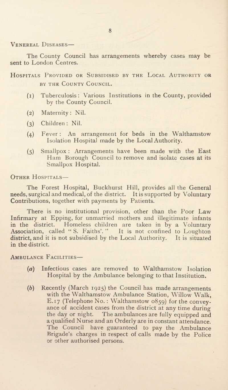 Venereal Diseases— The County Council has arrangements whereby cases may be sent to London Centres. Hospitals Provided or Subsidised by the Local Authority or by the County Council. (1) Tuberculosis: Various Institutions in the County, provided by the County Council. (2) Maternity: Nil. (3) Children : Nil. (4) Fever : An arrangement for beds in the Walthamstow Isolation Hospital made by the Local Authority. (5) Smallpox : Arrangements have been made with the East Ham Borough Council to remove and isolate cases at its Smallpox Hospital. Other Hospitals— The Forest Hospital, Buckhurst Hill, provides all the General needs, surgical and medical, of the district. It is supported by Voluntary Contributions, together with payments by Patients. There is no institutional provision, other than the Poor Law Infirmary at Epping, for unmarried mothers and illegitimate infants in the district. Homeless children are taken in by a Voluntary Association, called “ S. Faiths’. ” It is not confined to Loughton district, and it is not subsidised by the Local Authority. It is situated in the district. Ambulance Facilities— (a) Infectious cases are removed to Walthamstow Isolation Hospital by the Ambulance belonging to that Institution. (b) Recently (March 1925) the Council has made arrangements with the Walthamstow Ambulance Station, Willow Walk, E.17 (Telephone No. : Walthamstow 0859) for the convey¬ ance of accident cases from the district at any time during the day or night. The ambulances are fully equipped and a qualified Nurse and an Orderly are in constant attendance. The Council have guaranteed to pay the Ambulance Brigade’s charges in respect of calls made by the Police or other authorised persons.