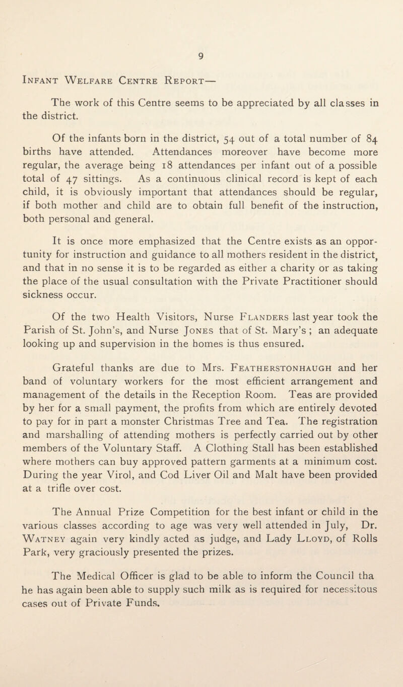 Infant Welfare Centre Report— The work of this Centre seems to be appreciated by all classes in the district. Of the infants born in the district, 54 out of a total number of 84 births have attended. Attendances moreover have become more regular, the average being 18 attendances per infant out of a possible total of 47 sittings. As a continuous clinical record is kept of each child, it is obviously important that attendances should be regular, if both mother and child are to obtain full benefit of the instruction, both personal and general. It is once more emphasized that the Centre exists as an oppor¬ tunity for instruction and guidance to all mothers resident in the district^ and that in no sense it is to be regarded as either a charity or as taking the place of the usual consultation with the Private Practitioner should sickness occur. Of the two Health Visitors, Nurse Flanders last year took the Parish of St. John’s, and Nurse Jones that of St. Mary’s ; an adequate looking up and supervision in the homes is thus ensured. Grateful thanks are due to Mrs. Featherstonhaugh and her band of voluntary workers for the most efficient arrangement and management of the details in the Reception Room. Teas are provided by her for a small payment, the profits from which are entirely devoted to pay for in part a monster Christmas Tree and Tea. The registration and marshalling of attending mothers is perfectly carried out by other members of the Voluntary Staff. A Clothing Stall has been established where mothers can buy approved pattern garments at a minimum cost. Daring the year Virol, and Cod Liver Oil and Malt have been provided at a trifle over cost. The Annual Prize Competition for the best infant or child in the various classes according to age was very well attended in July, Dr. Watney again very kindly acted as judge, and Lady Lloyd, of Rolls Park, very graciously presented the prizes. The Medical Officer is glad to be able to inform the Council tha he has again been able to supply such milk as is required for necessitous cases out of Private Funds.
