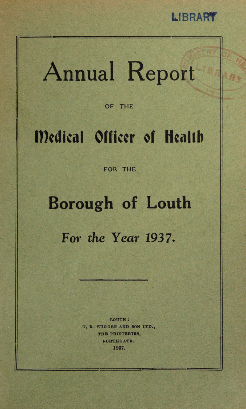 L1BRART Annual Report OF THE medical Officer of Health FOR THE Borough of Louth For the Year 1937. LOUTH : T. E. WIG GEN AND SON LTD,, THE PRINTERIES, NORTH GATE. 1937.