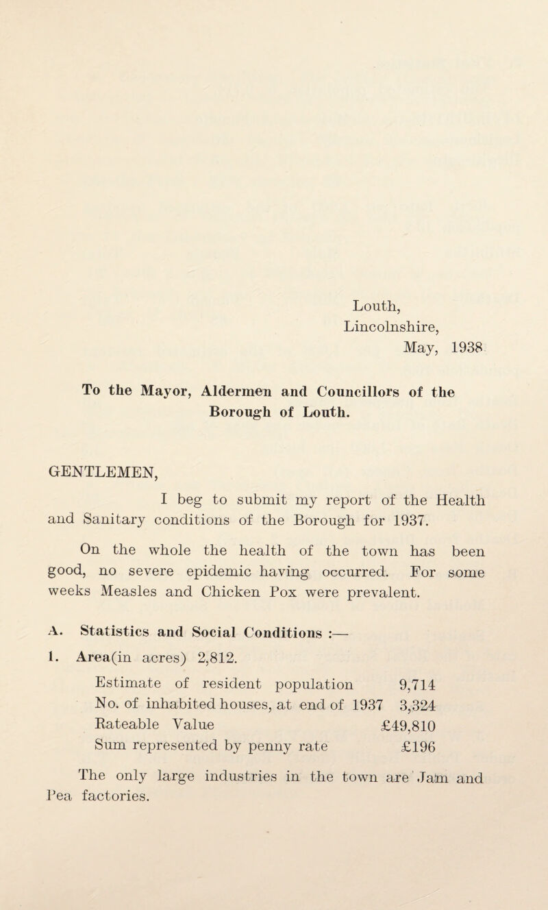 Louth, Lincolnshire, May, 1938 To the Mayor, Aldermen and Councillors of the Borough of Louth. GENTLEMEN, I beg to submit my report of the Health and Sanitary conditions of the Borough for 1937. On the whole the health of the town has been good, no severe epidemic having occurred. For some weeks Measles and Chicken Pox were prevalent. A. Statistics and Social Conditions :— 1. Area(in acres) 2,812. Estimate of resident population 9,714 No. of inhabited houses, at end of 1937 3,324 Bateable Value £49,810 Sum represented by penny rate £196 The only large industries in the town are Jam and Pea factories.