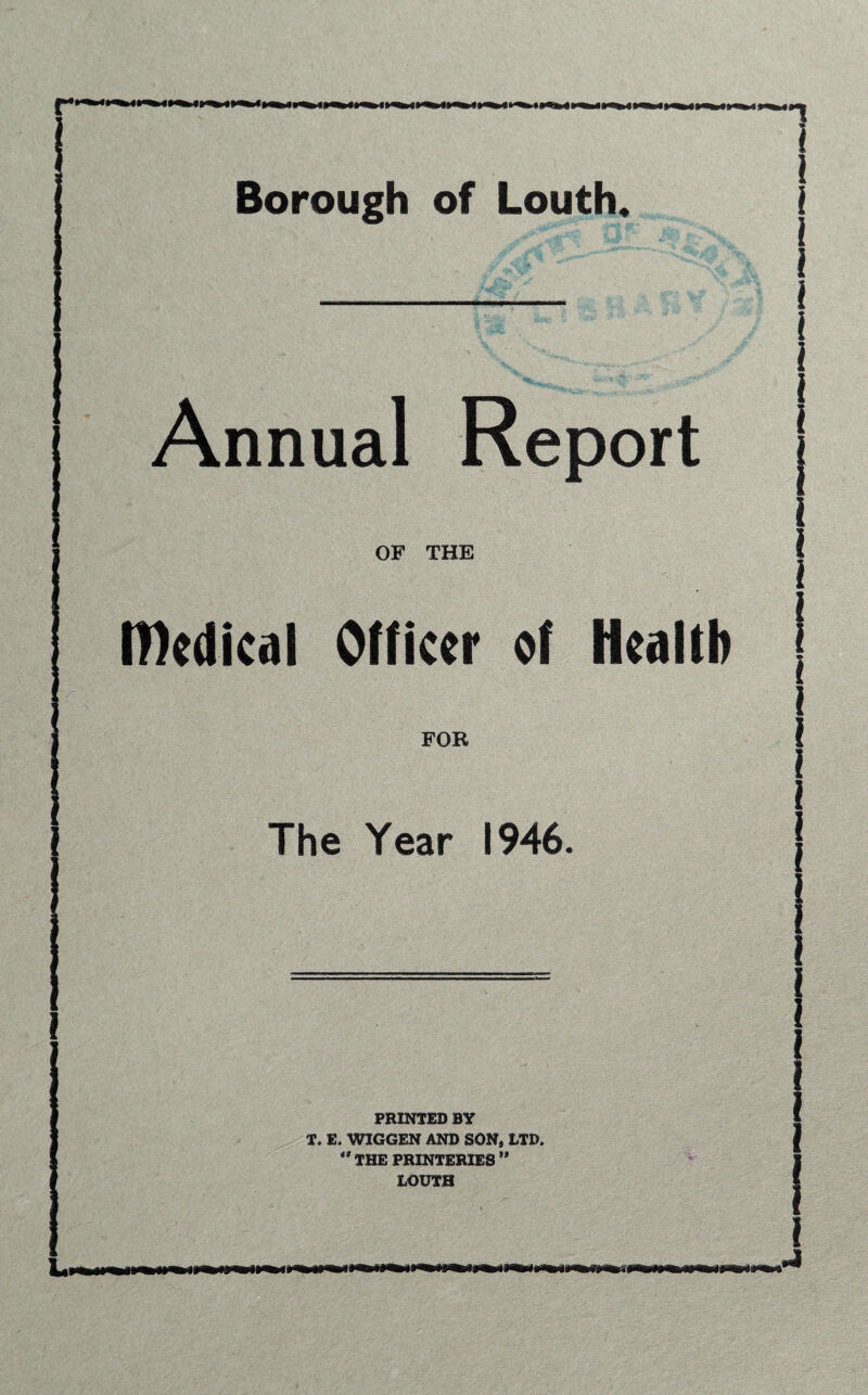 Borough of Louth. Annual Report OF THE medical Officer of Health FOR The Year 1946. PRINTED BY T. E. WIGGEN AND SON, LTD, 41 THE PRINTERIE3 ** LOUTH