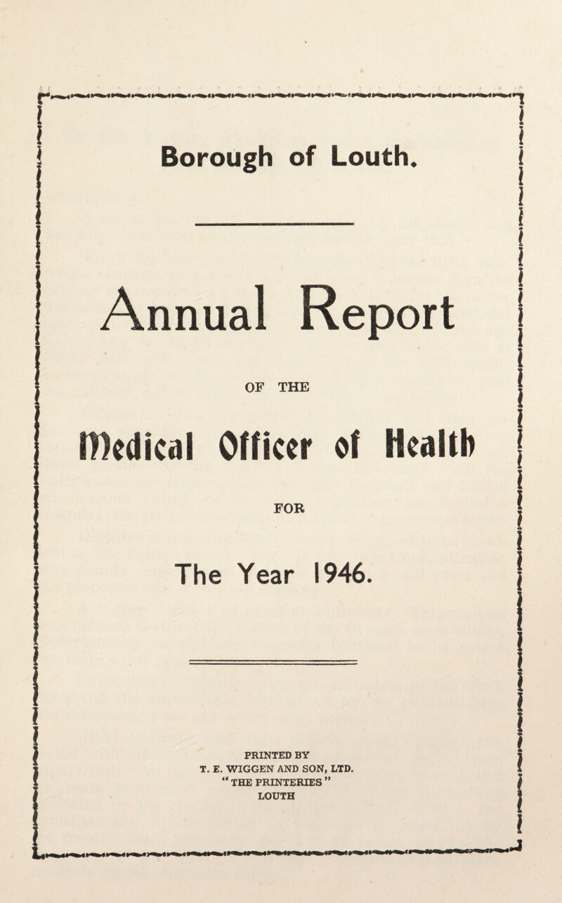 r Borough of Louth* Annual Report OF THE edical Officer of Health FOR The Year 1946. PRINTED BY T. E. WIGGEN AND SON, LTD. THE PRINTERIES ” l