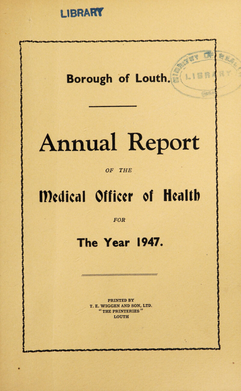 UBRAHT  /V V ^ Borough of Louth. Annual Report OF THF IDedical Officer of Health FOR The Year 1947. PRINTED BY T. E. WIGGEN AND SON, LTD. “ THE PRINTERIES ” LOUTH