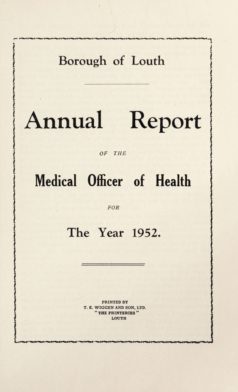 Borough of Louth Annual Report OF THE Medical Officer of Health FOR The Year 1952 PRINTED BY T. E. WIGGEN AND SON, LTD. “ THE PRXNTERXES ” LOUTH