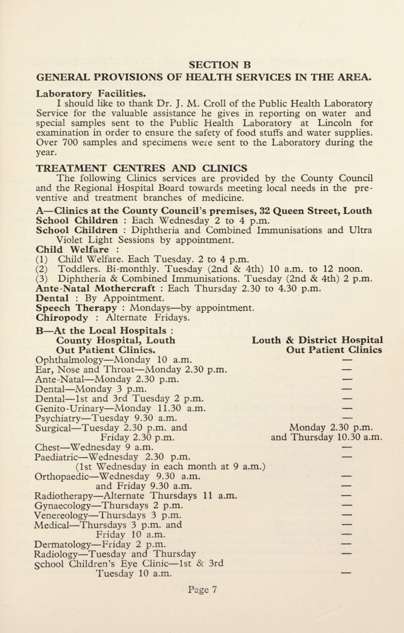 GENERAL PROVISIONS OF HEALTH SERVICES IN THE AREA. Laboratory Facilities. I should like to thank Dr. J. M. Croll of the Public Health Laboratory Service for the valuable assistance he gives in reporting on water and special samples sent to the Public Health Laboratory at Lincoln for examination in order to ensure the safety of food stuffs and water supplies. Over 700 samples and specimens were sent to the Laboratory during the year. TREATMENT CENTRES AND CLINICS The following Clinics services are provided by the County Council and the Regional Hospital Board towards meeting local needs in the pre¬ ventive and treatment branches of medicine. A—Clinics at the County Council’s premises, 32 Queen Street, Louth School Children : Each Wednesday 2 to 4 p.m. School Children : Diphtheria and Combined Immunisations and Ultra Violet Light Sessions by appointment. Child Welfare : (1) Child Welfare. Each Tuesday. 2 to 4 p.m. (2) Toddlers. Bi-monthly. Tuesday (2nd & 4th) 10 a.m. to 12 noon. (3) Diphtheria & Combined Immunisations. Tuesday (2nd & 4th) 2 p.m. Ante-Natal Mothercraft : Each Thursday 2.30 to 4.30 p.m. Dental : By Appointment. Speech Therapy : Mondays—by appointment. Chiropody : Alternate Fridays. B—At the Local Hospitals : County Hospital, Louth Out Patient Clinics. Ophthalmology—Monday 10 a.m. Ear, Nose and Throat—Monday 2.30 p.m. Ante-Natal—Monday 2.30 p.m. Dental—Monday 3 p.m. Dental—1st and 3rd Tuesday 2 p.m. Genito-Urinary—Monday 11.30 a.m. Psychiatry—Tuesday 9.30 a.m. Surgical—Tuesday 2.30 p.m. and Friday 2.30 p.m. Chest—Wednesday 9 a.m. Paediatric—Wednesday 2.30 p.m. (1st Wednesday in each month at 9 a.m.) Orthopaedic—Wednesday 9.30 a.m. and Friday 9.30 a.m. Radiotherapy—Alternate Thursdays 11 a.m. Gynaecology—Thursdays 2 p.m. Venereology—Thursdays 3 p.m. Medical—Thursdays 3 p.m. and Friday 10 a.m. Dermatology—Friday 2 p.m. Radiology—Tuesday and Thursday School Children’s Eye Clinic—1st & 3rd Tuesday 10 a.m. Louth & District Hospital Out Patient Clinics Monday 2.30 p.m. and Thursday 10.30 a.m.