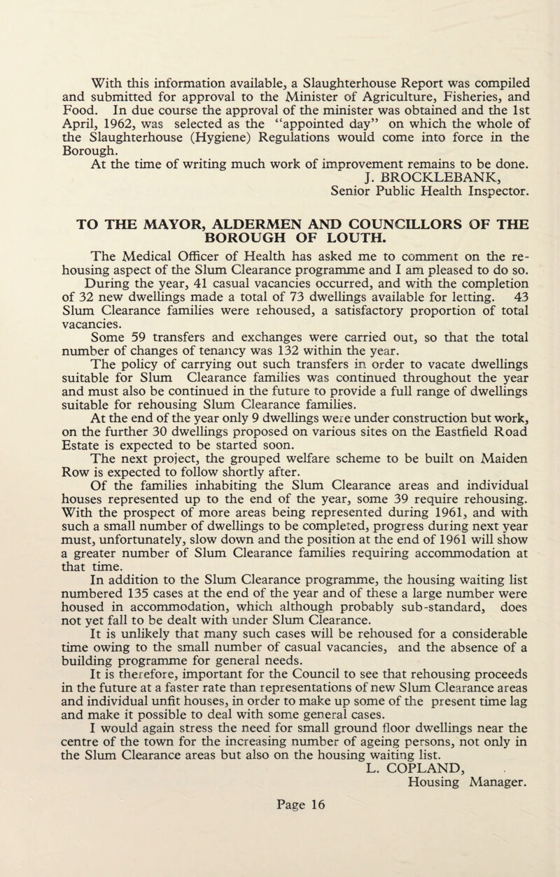 With this information available, a Slaughterhouse Report was compiled and submitted for approval to the Minister of Agriculture, Fisheries, and Food. In due course the approval of the minister was obtained and the 1st April, 1962, wTas selected as the “appointed day” on which the whole of the Slaughterhouse (Hygiene) Regulations would come into force in the Borough. At the time of writing much work of improvement remains to be done. J. BROCKLEBANK, Senior Public Health Inspector. TO THE MAYOR, ALDERMEN AND COUNCILLORS OF THE BOROUGH OF LOUTH. The Medical Officer of Health has asked me to comment on the re¬ housing aspect of the Slum Clearance programme and I am pleased to do so. During the year, 41 casual vacancies occurred, and with the completion of 32 new dwellings made a total of 73 dwellings available for letting. 43 Slum Clearance families were rehoused, a satisfactory proportion of total vacancies. Some 59 transfers and exchanges were carried out, so that the total number of changes of tenancy was 132 within the year. The policy of carrying out such transfers in order to vacate dwellings suitable for Slum Clearance families was continued throughout the year and must also be continued in the future to provide a full range of dwellings suitable for rehousing Slum Clearance families. At the end of the year only 9 dwellings were under construction but work, on the further 30 dwellings proposed on various sites on the Eastfield Road Estate is expected to be started soon. The next project, the grouped welfare scheme to be built on Maiden Row is expected to follow shortly after. Of the families inhabiting the Slum Clearance areas and individual houses represented up to the end of the year, some 39 require rehousing. With the prospect of more areas being represented during 1961, and with such a small number of dwellings to be completed, progress during next year must, unfortunately, slow down and the position at the end of 1961 will show a greater number of Slum Clearance families requiring accommodation at that time. In addition to the Slum Clearance programme, the housing waiting list numbered 135 cases at the end of the year and of these a large number were housed in accommodation, which although probably sub-standard, does not yet fall to be dealt with under Slum Clearance. It is unlikely that many such cases will be rehoused for a considerable time owing to the small number of casual vacancies, and the absence of a building programme for general needs. It is therefore, important for the Council to see that rehousing proceeds in the future at a faster rate than representations of new Slum Clearance areas and individual unfit houses, in order to make up some of the present time lag and make it possible to deal with some general cases. I would again stress the need for small ground floor dwellings near the centre of the town for the increasing number of ageing persons, not only in the Slum Clearance areas but also on the housing waiting list. L. COPLAND, Housing Manager.