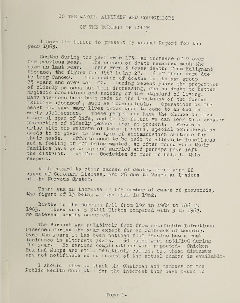 TC THE MAYOR., ALDERMEN AMD COUNCILLORS CP THE BOROUGH OP LOUTH I have the honour to present my Annual Report for the year 1963. Deaths during the year were 173? an increase of 2 over the previous year. The causes of death remained much the same as last year. There were 5 fewer deaths from Malignant Disease, the figure for 1963 being 27« 6 of these were due to Lung Cancer. ihe number of oeaths in the age group ring recent years the proportion of el&erly persons has been increasing, due no doubt to better hygienic conditions and raising of the standard of living. Many advances have been made in the treatment of the former killing diseases’1, such as Tuberculosis. Operations on the heart now save many lives which used to come to an end in early adolescence. Ihese people now have the chance to live a normal span of life, and in the future we can look to a greater proportion of elderly persons than at present. Problems arise with the welfare of these persons, special consideration needs to be given to the type of accommodation suitable for their needs. Efforts need to be made to alleviate loneliness .a. of not being wanted, so often found when their families have grown up and married and perhaps have left the district. Welfare Societies do much to help in this respect. with regard to other causes of death, there were 22 cases of Coronary Disease, and 26 due to Vascular Lesions of the Nervous System. There was an increase in the number of cases of pneumonia, the figure of 13 being 4 more than in 1962. Births in the Bore igh fell from 192 in 1962 to 186 in 1963. There were 5 Still Births compared with 3 in 1962. No maternal deaths occurred. The Borough was relatively free from notifiable Infectious Diseases during the year except for an outbreak of Measles. Over the years it has been noticed that Measles has a peak incidence in alternate years. 60 cases were notified during the year. Mo serious complications were reported. Chicken Pox and Mumps are still relatively common, but these diseases are not notifiable so no record of the actual number is available. I should like to thank the Chairman and members of the Public Health Committc. for the interest they have taken in