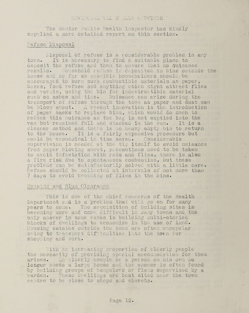 HrVIAC ..I ij TAL H -*LtH b.RVlCDS The Senior Fublic Health Inspector has kindly supplied a more detailed report on this section. iefuse Disposal disposal of refuse is a considerable problem in any town. It is necessary to find a suitable place to deposit the refuse and then to ensure that no nuisance esults. o sehold . is deposited in bins outside the house and so far as possible householders should be encouraged to burn such combustible materials as paper, boxes, food refuse and anything which might attract flies and ver.-iin, using the bin for indestructible material such as ashes and tins. Nuisance can arise during the transport of refuse through the town as paper and dust can be blown about. A recent innovation is the introduction of paper sacks to replace bins, which would do much to reduce this nuisance as the bag is not emptied into the van but remained full and stacked in the van. It is a cleaner method and there is no heavy empty bin to return to the house. It is a fairly expensive procedure but could be economical in time saved. Considerable supervision is needed at the tip itself to avoid nuisance from paper blowing about, precautions need to be taken to avoid infestation with rats and flies, there is also a fire risk due to spontaneous combustion, but these problems can be satisfactorily solved with a little care. Refuse should bo collected at intervals of not more than 7 days to avoid breeding of flies in the bins. Nous 1 ng__and_ Slum Clearance This is one of the chief concerns of the Health Department sod is a problem that will go on for many years to come. The acquisition of building sites is becoming more and more difficult in many towns and the only answer in some cases is building multi-storied blocks of dwellings to economise in the use of land. Housing estates outside the town are often unpopular owing to transport difficulties into the town for shopping and work. ith an increasing proportion of elderly people the necessity of providing special accommodation for them arises. An elderly couple or a person on his own no longer needs a large house and the answer is often found by building groups of bungalows or flats supervised by a warden. These dwellings are best sited near the town centre to be close to shops and churchs.