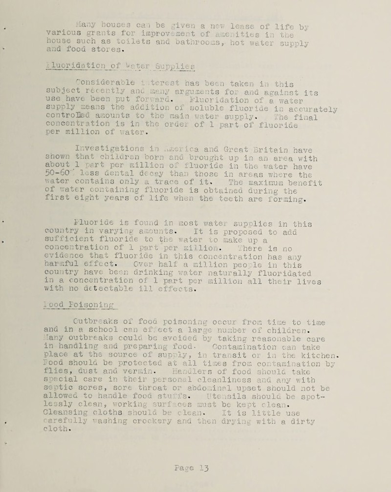 Many houses ca i be riven a nev various grants f'or improvident of c :e house such as toilets and bathrooms, and food stores. lease of life by .ities in the hot water supply fluoridation of Water _Supplies Considerable i iterest has been taken in this subject recently and many arguments for and against its use have seen put fo . 1'luoi idation of & water sap,--ly n.eans che ao.bicion oi soluble fluoride in accurately controlled amounts to the main \ ate] si pply. fi concentration is in the order of 1 part of fluoride per million of water. Investigations in America and Great Britain have shown that children born and brought up in an area with about 1 part per million of fluoride in the water have 50-60 less dental decay than those in areas where the water contains only a trace of it. The maximum benefit of water containing fluoride is obtained during the first eight years of life when the teeth are for mins'. fluoride is found in most water supplies in this country in varying amounts. It is proposed to add sufficient fluoride to the water to make up a concentration of 1 part per million. There is no evidence that fluoride in this concentration has any harmful effect. Over half a million peo le in this country have been drinking water naturally fluoridated in a concentration of 1 part per million all their lives with no detectable ill effects. :• ood Poisoning Outbreaks of food poisoning occur from time to time and in a school can ef.ect a large number of children. any outbreaks could be avoided by taking reasonable care in handling and preparing food- Contamination can take place at the source of supply, in transit or in the kitchen, food should he protected at all times from contamination by flies, oust and vermin. .ers of food should take special care in their personal cleanliness and any with septic sores, sore throat or abdominal upset should not be allowed to handle food stu *fs. Ute .ails should be spot¬ lessly clean, working surfaces must be kept clean. Cleansing cloths should be clean. It is little use carefully washing crockery and then drying with a dirty cloth.