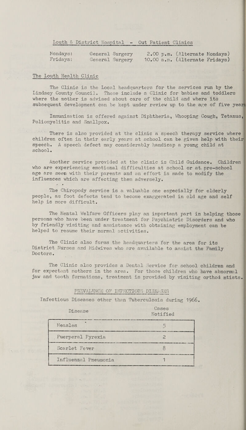 Louth &: District Hospital Out Patient Clinics Mondays: General Surgery 2.00 p.m. (Alternate Mondays) Fridays: General Surgery 10.00 a.m. (Alternate Fridays) The Louth Health Clinic The Clinic is the Local headquarters for the services run by the Lindsey County Council. These include a Clinic for babies and toddlers where the mother is advised about care of the child and where its subsequent development can be kept under review up to the age of five years Immunisation is offered against Diphtheria, Whooping Cough, Tetanus, Poliomyelitis and Smallpox. There is also provided at the clinic a speech therapy service where children often in their early years at school can be given help with their speech. A speech defect may considerably handicap a young child at school. Another service provided at the clinic is Child Guidance. Children who are experiencing emotional difficulties at school or at. pre-school age are seen with their parents and an effort is made to modify the influences which are affecting them adversely. The Chiropody service is a valuable one especially for elderly people, as foot defects tend to become exaggerated in old age and self help is more difficult. The Mental Welfare Officers play an important part in helping those persons ‘who have been under treatment for Psychiatric Disorders and who by friendly visiting and assistance with obtaining employment can be helped to resume their normal activities. The Clinic also forms the headquarters for the area for its District Nurses and Midwives who are available to assist the Family Doctors. The Clinic also provides a Dental Service for school children and for expectant mothers in the area. For those children who have abnormal jaw and tooth formations, treatment is provided by visiting orthod ntists. PREVALENCE OF INFECTIOUS DISEA. Infectious Diseases other than Tuberculosis during 1966. t.. Cases Disease Notified Measles 5 Puerperal Pyrexia 2 Scarlet Fever 8