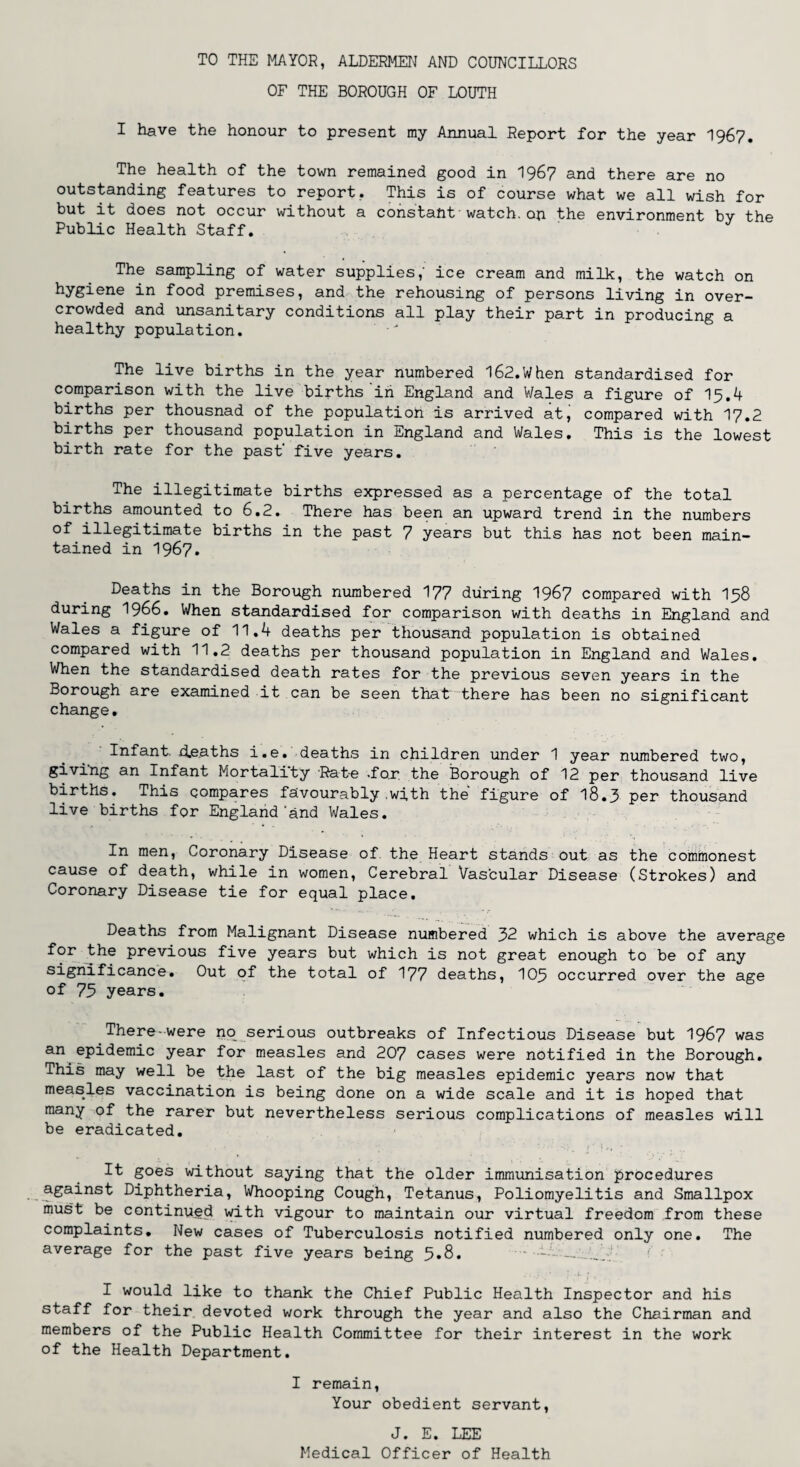 TO THE MAYOR, ALDERMEN AND COUNCILLORS OF THE BOROUGH OF LOUTH I have the honour to present my Annual Report for the year 1967. The health of the town remained good in I967 and there are no outstanding features to report.. This is of course what we all wish for but it does not occur without a constant watch.on the environment by the Public Health Staff. The sampling of water supplies,' ice cream and milk, the watch on hygiene in food premises, and the rehousing of persons living in over¬ crowded and unsanitary conditions all play their part in producing a healthy population. The live births in the year numbered 162.When standardised for comparison with the live births in England and Wales a figure of 15.4 births per thousnad of the population is arrived at, compared with 17.2 births per thousand population in England and Wales. This is the lowest birth rate for the past' five years. The illegitimate births expressed as a percentage of the total births amounted to 6.2. There has been an upward trend in the numbers illegitimate births in the past 7 years but this has not been main¬ tained in 1967. Deaths in the Borough numbered 177 during 1967 compared with 158 during 1966. When standardised for comparison with deaths in England and Wales a figure of 11.4 deaths per thousand population is obtained compared with 11.2 deaths per thousand population in England and Wales. When the standardised death rates for the previous seven years in the Borough are examined it can be seen that there has been no significant change. Infant d.eaths i.e. deaths in children under 1 year numbered two, giving an Infant Mortality Rate .fox the Borough of 12 per thousand live births. This compares favourably .with the figure of 18.3 per thousand live births for England'and Wales. In men, Coronary Disease of the Heart stands out as the commonest cause of death, while in women, Cerebral Vascular Disease (Strokes) and Coronary Disease tie for equal place. Deaths from Malignant Disease numbered 32 which is above the average for the previous five years but which is not great enough to be of any significance. Out of the total of 177 deaths, 105 occurred over the age of 75 years. There-were no serious outbreaks of Infectious Disease but 1967 was an epidemic year for measles and 207 cases were notified in the Borough. This may well be the last of the big measles epidemic years now that measles vaccination is being done on a wide scale and it is hoped that many of the rarer but nevertheless serious complications of measles will be eradicated. It goes without saying that the older immunisation procedures against Diphtheria, Whooping Cough, Tetanus, Poliomyelitis and Smallpox must be continued with vigour to maintain our virtual freedom from these complaints. New cases of Tuberculosis notified numbered only one. The average for the past five years being 5.8. - _ I would like to thank the Chief Public Health Inspector and his staff for their devoted work through the year and also the Chairman and members of the Public Health Committee for their interest in the work of the Health Department. I remain, Your obedient servant, J. E. LEE Medical Officer of Health