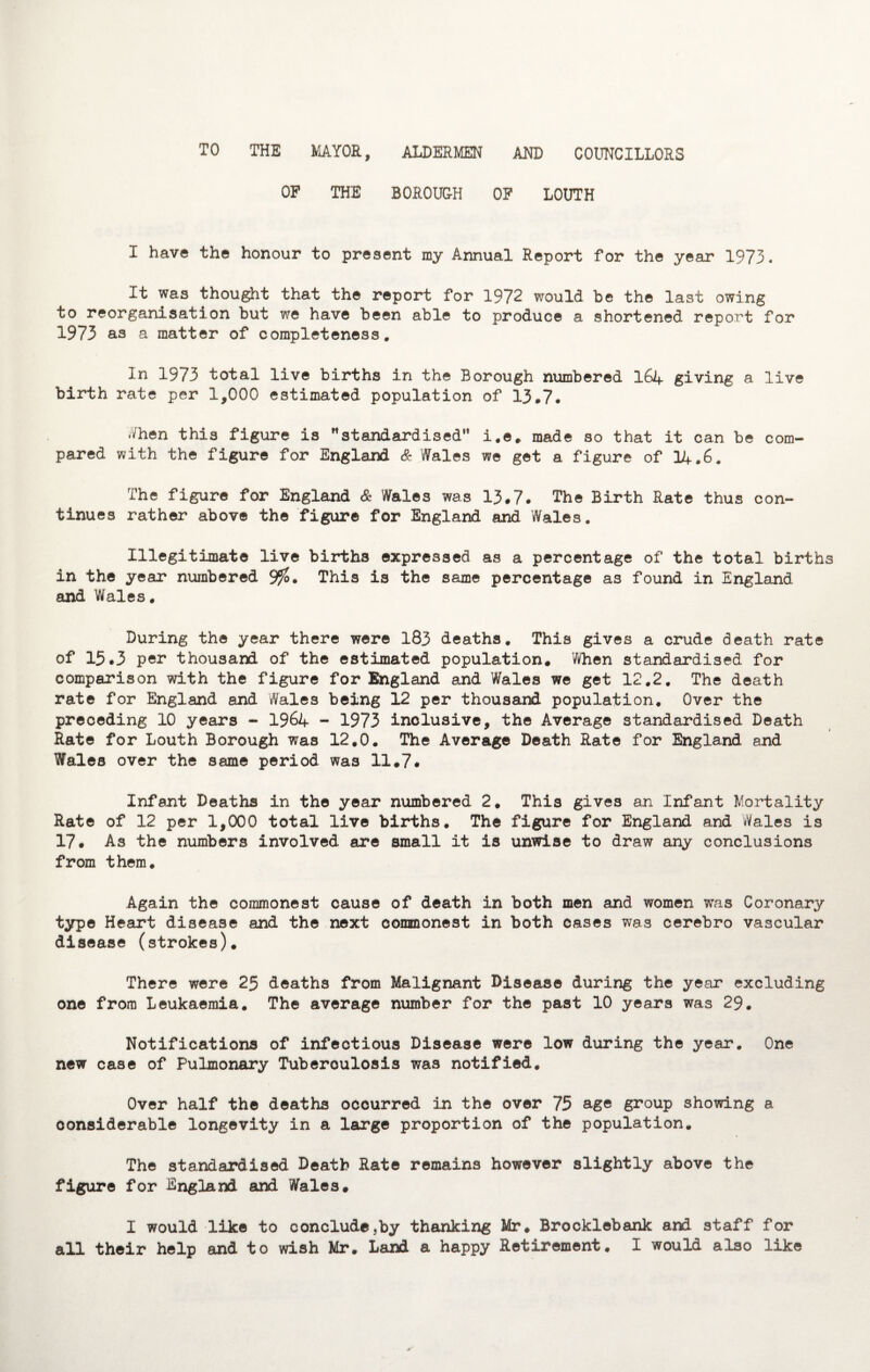 ALDERMEN AND COUNCILLORS TO THE MAYOR, OP THE BOROUGH OP LOUTH I have the honour to present my Annual Report for the year 1973. It was thought that the report for 1972 would be the last owing to reorganisation but we have been able to produce a shortened report for 1973 as a matter of completeness. In 1973 total live births in the Borough numbered 164 giving a live birth rate per 1,000 estimated population of 13*7. When this figure is standardised i.e. made so that it can be com¬ pared with the figure for England & Wales we get a figure of 14.6. The figure for England & Wales was 13.7. The Birth Rate thus con¬ tinues rather above the figure for England and Wales. Illegitimate live births expressed as a percentage of the total births in the year numbered 9$. This is the same percentage as found in England and Wales. During the year there were 183 deaths. This gives a crude death rate of 15.3 per thousand of the estimated population. When standardised for comparison with the figure for England and Wales we get 12.2. The death rate for England and Wales being 12 per thousand population. Over the preceding 10 years - 1964 - 1973 inclusive, the Average standardised Death Rate for Louth Borough was 12.0. The Average Death Rate for England and Wales over the same period was 11.7. Infant Deaths in the year numbered 2. This gives an Infant Mortality Rate of 12 per 1,000 total live births. The figure for England and Wales is 17. As the numbers involved are small it is unwise to draw any conclusions from them. Again the commonest cause of death in both men and women was Coronary type Heart disease and the next commonest in both cases was cerebro vascular disease (strokes). There were 25 deaths from Malignant Disease during the year excluding one from Leukaemia. The average number for the past 10 years was 29. Notifications of infectious Disease were low during the year. One new case of Pulmonary Tuberoulosis was notified. Over half the deaths occurred in the over 75 age group showing a considerable longevity in a large proportion of the population. The standardised Death Rate remains however slightly above the figure for England and Wales. I would like to conclude,by thanking Mr. Brocklebank and staff for all their help and to wish Mr. Land a happy Retirement. I would also like