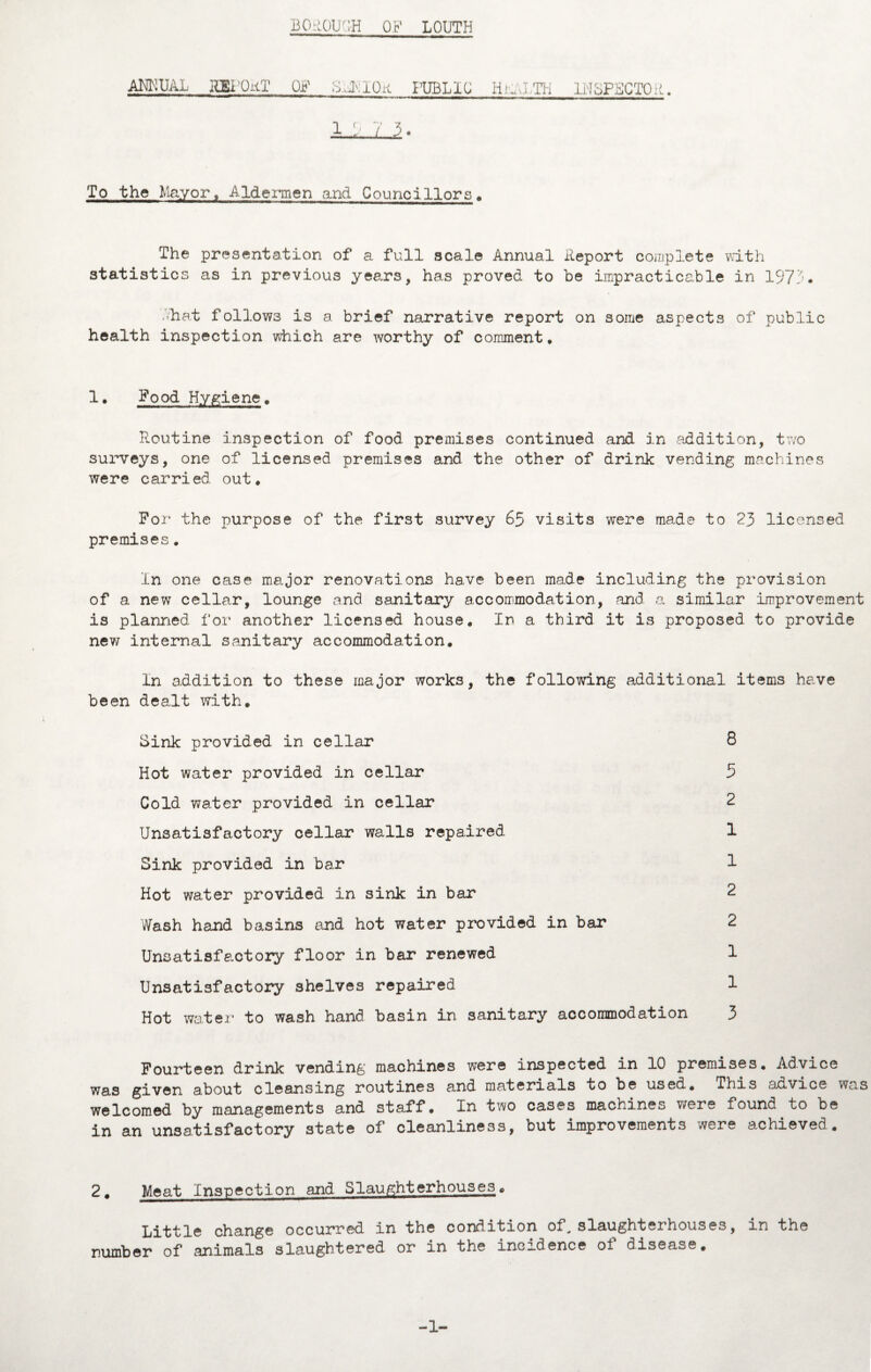 BGROUCH OF LOUTH AM0,UAL IlEl'OiiT OF ;,d.lOw PUBLIC Iiild TH INSPECTOR 1 3. To the Mayort Aldermen and Councillors. The presentation of a full scale Annual Report complete with statistics as in previous years, has proved to be impracticable in 1973. .hat follows is a brief narrative report on some aspects of public health inspection which are worthy of comment. 1 • Food Hygiene, Routine inspection of food premises continued and in addition, two surveys, one of licensed premises and the other of drink vending machines were carried out* For the purpose of the first survey 65 visits were made to 23 licensed premises. In one case major renovations have been made including the provision of a new cellar, lounge and sanitary accommodation, and. a similar improvement is planned for another licensed house. In a third it is proposed to provide new internal sanitary accommodation. In addition to these major works, the following additional items have been dealt with. Sink provided in cellar Hot water provided in cellar Cold water provided in cellar Unsatisfactory cellar walls repaired Sink provided in bar Hot water provided in sink in bar Wash hand basins and hot water provided in bar Unsatisfactory floor in bar renewed Unsatisfactory shelves repaired Hot water to wash hand basin in sanitary accommodation 3 8 5 2 1 1 2 Fourteen drink vending machines were inspected in 10 premises. Advice was given about cleansing routines and materials to be used. This advice was welcomed by managements and staff. In two cases machines were found to be in an unsatisfactory state of cleanliness, but improvements were achieved. 2. Meat Inspection and Slaughterhouses. jjj.-ktdg change occurred In the condition of„ slaughteihouses, in the number of animals slaughtered or in the incidence oi disease. -1-