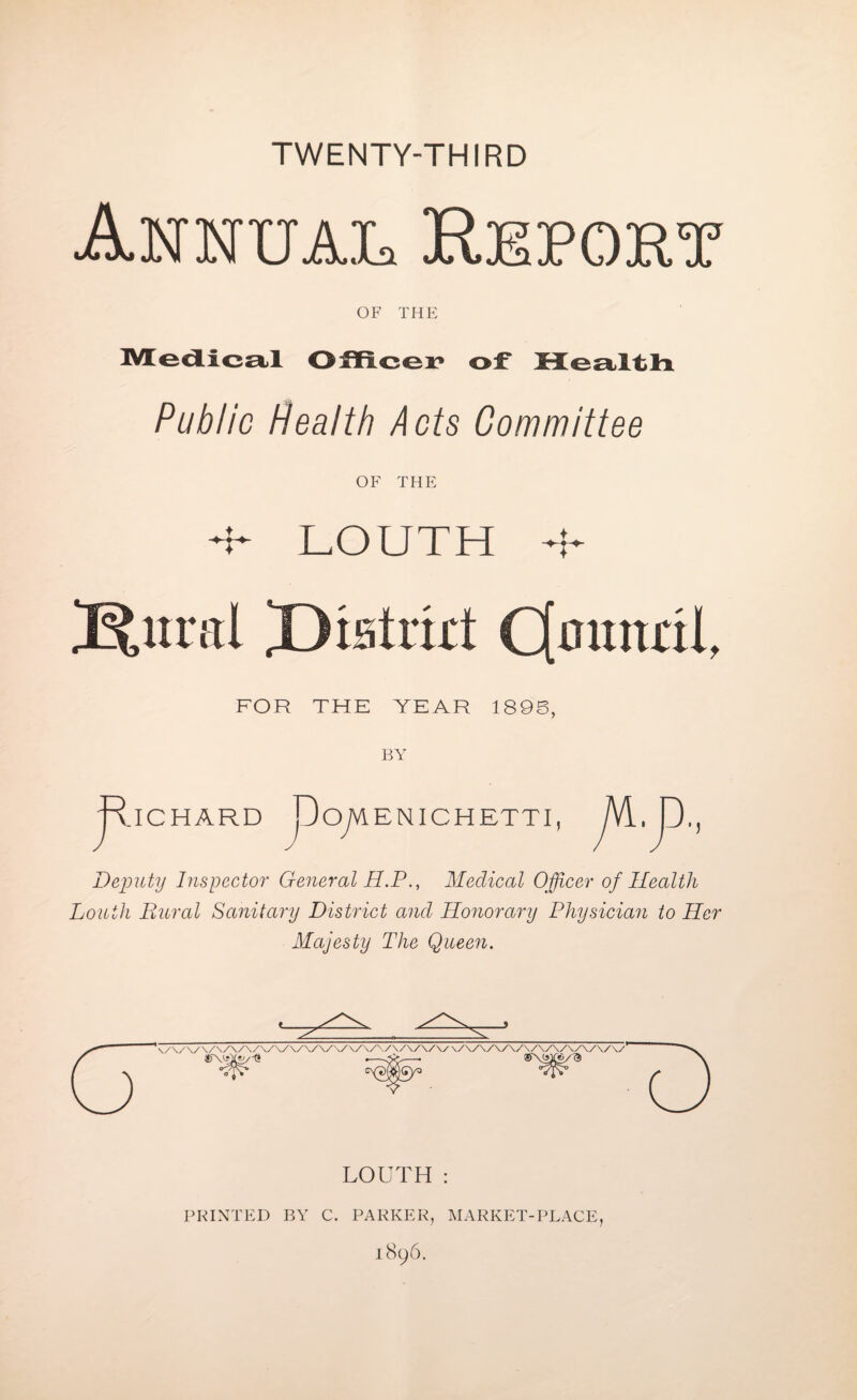 TWENTY-THIRD Annual Report of THE Medical Officer of Meal tlx Public Health Acts Committee OF THE 4- LOUTH 4- iEfcural Rtaimt Cfmmril, FOR THE YEAR 189S, BY i.ICHARD j~3ojVl ENICHETTI Deputy Inspector General H.PMedical Officer of Health Louth Rural Sanitary District ancl Honorary Physician to Her Majesty The Queen. LOUTH : PRINTED BY C. PARKER, MARKET-PLACE, 1896.