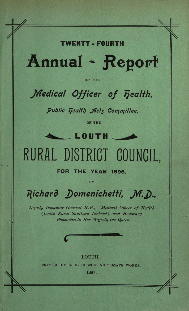 K TWENTY - FOURTH Annual - J^eporf OF THE JViedical Officer of tjealih, public Jpealtfy Jfcis Conjnjittee, OF THE LOUTH RURAL DISTRICT COUNCIL, FOR THE YEAR 1896, BY Richard T)omenicheHi, J/f. 7)., Deputy Inspector General IT.P., Medical Officer of Health {Louth Dural Sanitary District), and Honorary Physician to Her Majesty the Queen. LOUTH : PRINTED BY E. H. RUSCOE, NORTHGATE WORKS. 1897.