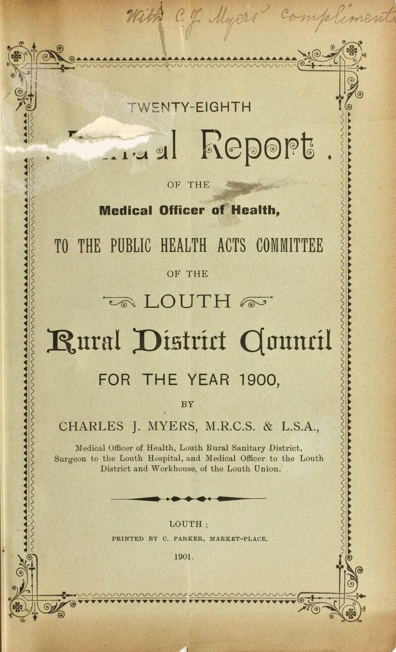a £UtJLt¥> <?• I '// / TWENTY-EIGHTH Report. OF THE LOUTH : PRINTED BY C. PARKER, MARKET-PLACE. 1901. Medical Officer of Health, TO THE PUBLIC HEALTH ACTS COMMITTEE OF THE LOUTH J^nral JDiatrkt Qmtitril FOR THE YEAR 1900, BY I CHARLES ]. MYERS, M.R.C.S. & L.S.A., Medical Officer of Health, Louth Rural Sanitary District, Surgeon to the Louth Hospital, and Medical Officer to the Louth District and Workhouse, of the Louth Union. M -5—- <2>'