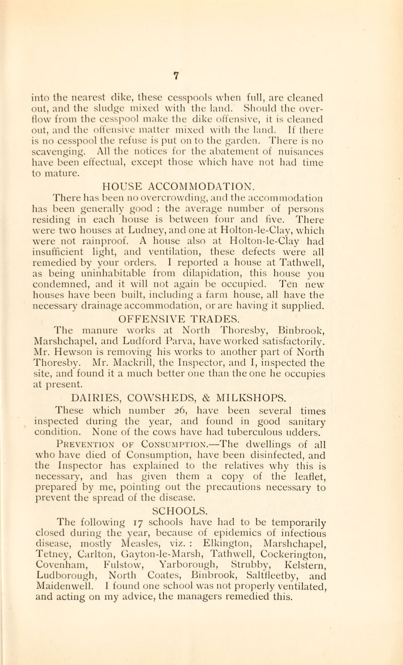 into the nearest dike, these cesspools when full, are cleaned out, and the sludge mixed with the land. Should the over¬ flow from the cesspool make the dike offensive, it is cleaned out, and the offensive matter mixed with the land. If there is no cesspool the refuse is put on to the garden. There is no scavenging. All the notices for the abatement of nuisances have been effectual, except those which have not had time to mature. HOUSE ACCOMMODATION. There has been no overcrowding, and the accommodation has been generally good : the average number of persons residing in each house is between four and five. There were two houses at Ludney, and one at Holton-le-Clay, which were not rainproof. A house also at Holton-le-Clay had insufficient light, and ventilation, these defects were all remedied by your orders. I reported a house at Tathwell, as being uninhabitable from dilapidation, this house you condemned, and it will not again be occupied. Ten new houses have been built, including a farm house, all have the necessary drainage accommodation, or are having it supplied. OFFENSIVE TRADES. The manure works at North Thoresby, Binbrook, Marshchapel, and Ludford Parva, have worked satisfactorily. Mr. Hewson is removing his works to another part of North Thoresby. Mr. Mackrill, the Inspector, and I, inspected the site, and found it a much better one than the one he occupies at present. DAIRIES, COWSHEDS, & MILKSHOPS. These which number 26, have been several times inspected during the year, and found in good sanitary condition. None of the cows have had tuberculous udders. Prevention of Consumption.—The dwellings of all who have died of Consumption, have been disinfected, and the Inspector has explained to the relatives why this is necessary, and has given them a copy of the leaflet, prepared by me, pointing out the precautions necessary to prevent the spread of the disease. SCHOOLS. The following 17 schools have had to be temporarily closed during the year, because of epidemics of infectious disease, mostly Measles, viz. : Elkington, Marshchapel, Tetney, Carlton, Gayton-le-Marsh, Tathwell, Cockerington, Covenham, Fulstow, Yarborough, Strubby, Kelstern, Ludborough, North Coates, Binbrook, Saltfleetby, and Maidenwell. I found one school was not properly ventilated, and acting on my advice, the managers remedied this.