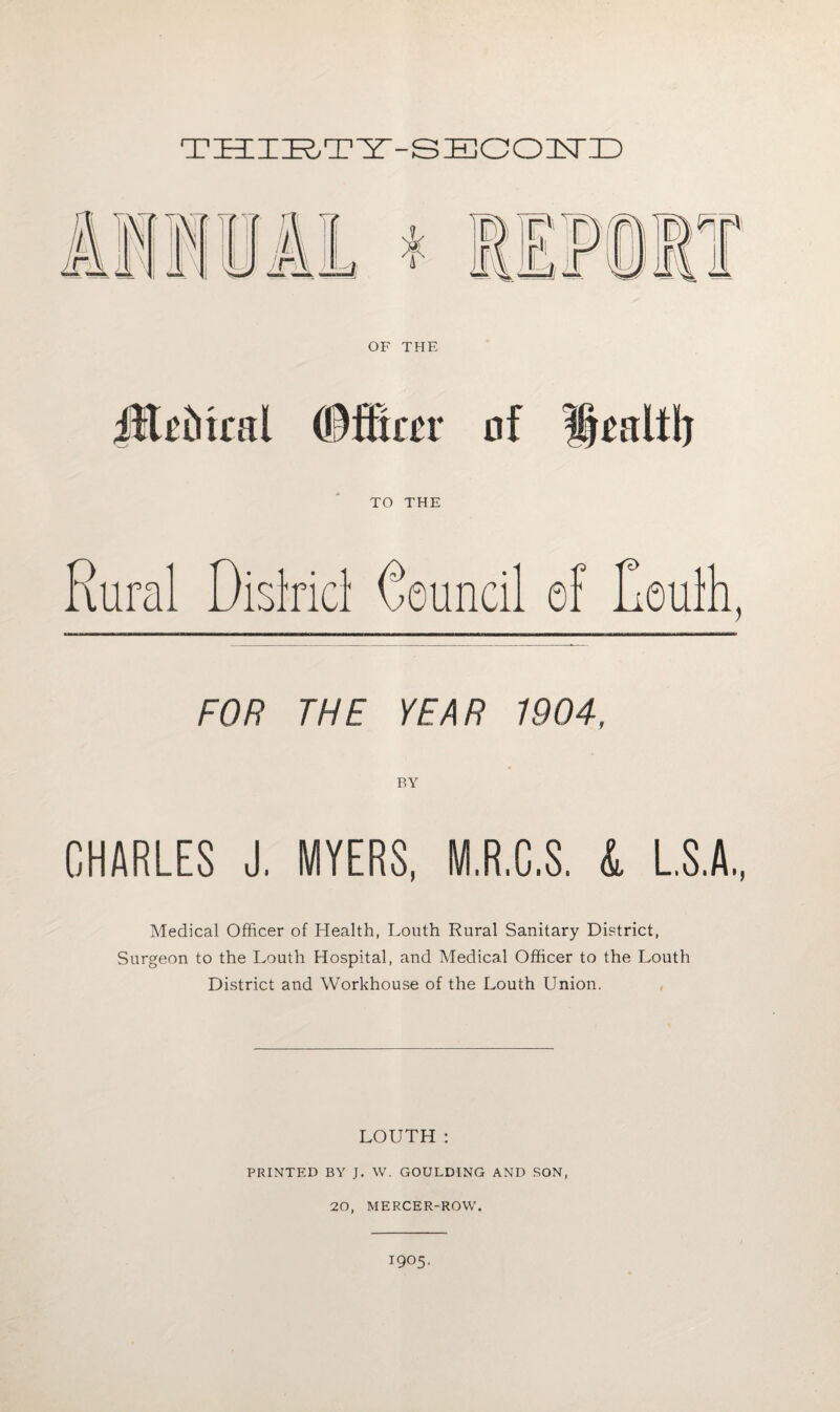 TZEIIBTB-B BOOIN'ID FOR THE YEAR 1904, BY CHARLES J. MYERS, M.R.C.S. L L.S.A., Medical Officer of Health, Louth Rural Sanitary District, Surgeon to the Louth Hospital, and Medical Officer to the Louth District and Workhouse of the Louth Union. LOUTH : PRINTED BY J. W. GOULDING AND SON, 20, MERCER-ROW. 1905.