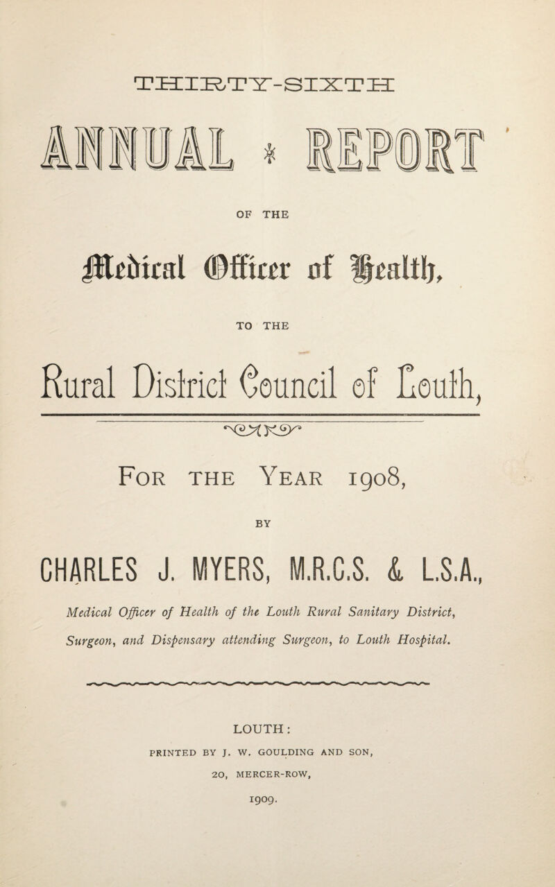 THIRTY-SIXTH Cn¥\\ OF THE flUtocal #ffte of TO THE Rural Dislricl Council of Coulh, For the Year igo8, CHARLES J. MYERS, M.R.C.S. & L.S.A., Medical Officer of Health of the Louth Rural Sanitary District, Surgeon, and Dispensary attending Surgeon, to Louth Hospital. LOUTH: PRINTED BY J. W. GOULDING AND SON, 20, MERCER-ROW, I9O9.