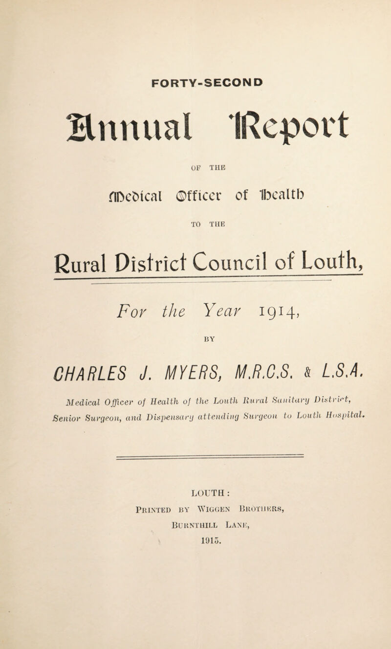 FORTY-SECOND Hnnual (Report OF THE flbcbical Officer of Ibealtb TO THE Rural District Council of Louth, For the Year 1914, BY CHARLES J. MYERS, M.R.C.S. & L.S.A. Medical Officer of Health of the Louth Rural Sanitary District, Senior Surgeon, and Dispensary attending Surgeon to Louth Hospital. LOUTH: Printed by Wiggen Brothers, Burnthill Lane, 1915.