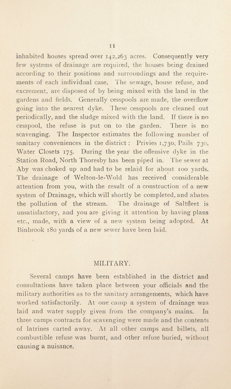inhabited houses spread over 142,263 acres. Consequently very few systems of drainage are required, the houses being drained according to their positions and surroundings and the require¬ ments of each individual case. The sewage, house refuse, and excrement, are disposed of by being mixed with the land in the gardens and fields. Generally cesspools are made, the overflow going into the nearest dyke. These cesspools are cleaned out periodically, and the sludge mixed with the land. If there is no cesspool, the refuse is put on to the garden. There is no scavenging. The Inspector estimates the following number of sanitary conveniences in the district : Privies 1,730, Pails 730, Water Closets 175. During the year the offensive dyke in the Station Road, North Thoresby has been piped in. The sewer at Aby was choked up and had to be relaid for about 100 yards. The drainage of Welton-le-Wold has received considerable attention from you, with the result of a construction of a new system of Drainage, which will shortly be completed, and abates the pollution of the stream. The drainage of Saltfleet is unsatisfactory, and you are giving it attention by having plans etc., made, with a view of a new system being adopted. At Binbrook 180 yards of a new sewer have been laid. MILITARY. Several camps have been established in the district and consultations have taken place between your officials and the military authorities as to the sanitary arrangements, which have worked satisfactorily. At one camp a system of drainage was laid and water supply given from the company’s mains. In three camps contracts for scavenging were made and the contents of latrines carted away. At all other camps and billets, all combustible refuse was burnt, and other refuse buried, without causing a nuisance.
