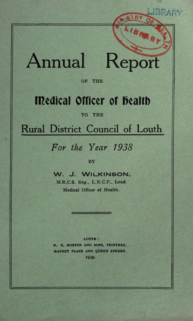 nA Ft t Annual OF THE medical Officer of Health TO THE Rural District Council of Louth For the Year 1938 BY w. J. Wilkinson, M.R.C.S. Eng., L.R.C.P,, Lond. Medical Officer of Health, louth : W. K, MORTON AND SONS, PRINTERS, MARKET PLACE AND QUEEN STREET. 1939-