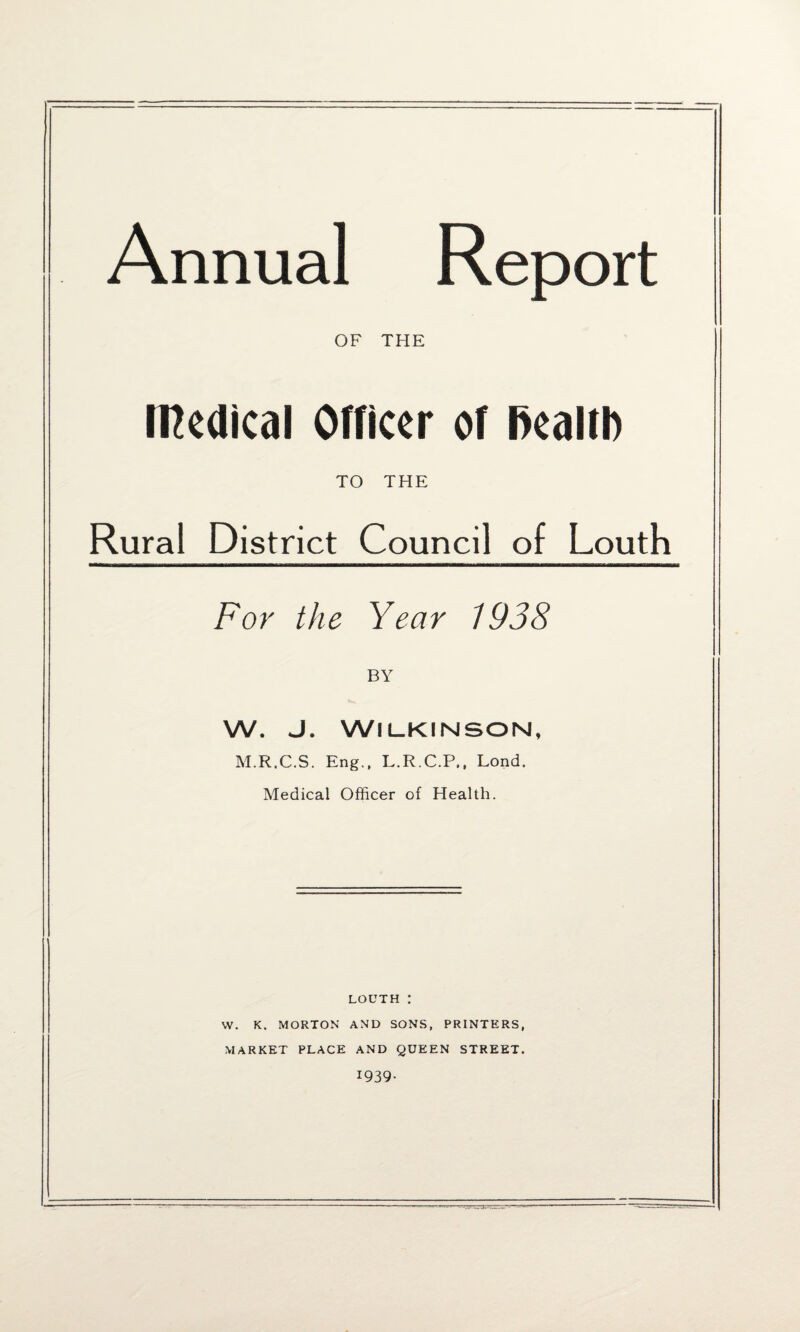 Annual Report OF THE Medical Officer of ftealtb TO THE Rural District Council of Louth For the Year 1938 BY W. J. Wilkinson, M.R.C.S. Eng., L.R.C.P,, Lond. Medical Officer of Health. louth : W. K. MORTON AND SONS, PRINTERS, MARKET PLACE AND QUEEN STREET. 1939-