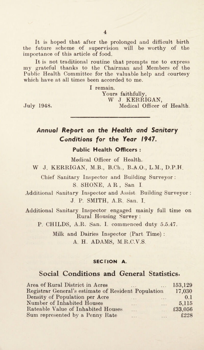 It is hoped that after the prolonged and difficult birth the future scheme of supervision will be worthy of the importance of this article of food. It is not traditional routine that prompts me to express my grateful thanks to the Chairman and Members of the Public Health Committee for the valuable help and courtesy which have at all times been accorded to me. I remain. Yours faithfully, W J KERRIGAN, July 1948. Medical Officer of Health. Annual Report on the Health and Sanitary Conditions for the Year 1947. Public Health Officers : Medical Officer of Health. W J. KERRIGAN, M.B., B.Ch., B.A.O., L.M., D.P.H. Chief Sanitary Inspector and Building Surveyor : S. SHONE, A R , San I Additional Sanitary Inspector and Assist Building Survej7or : J P. SMITH, A.R. San. I. Additional Sanitary Inspector engaged mainly full time on Rural Housing Survey : P. CHILDS, A.R. San. I. commenced duty 5.5.47. Milk and Dairies Inspector (Part Time) : A. H. ADAMS, M R.C.V.S, SECTION A. Social Conditions and General Statistics. Area of Rural District in Acres ... ... 153,129 Registrar General’s estimate of Resident Population 17,030 Density of Population per Acre .. ... 0.1 Number of Inhabited Houses ... ... 5,115 Rateable Value of Inhabited Houses ... £33,056 Sum represented by a Penny Rate ... ... £228