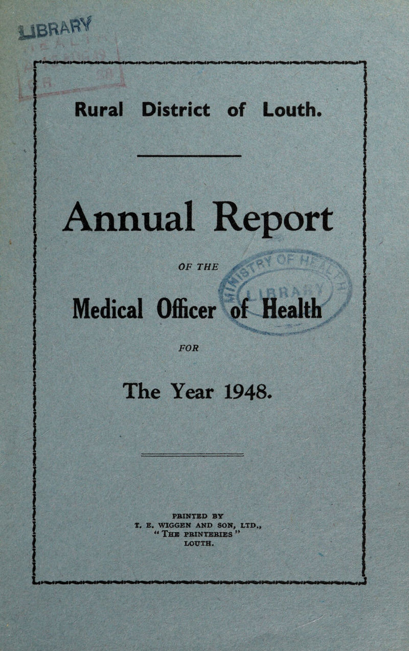 j Rural District of Louth. i i ' . Annual Report OF THE Medical Officer of Health FOR The Year 1948. PBINTED BY T. E. WIGGEN AND SON, LTD., “ The pbjntebies ”